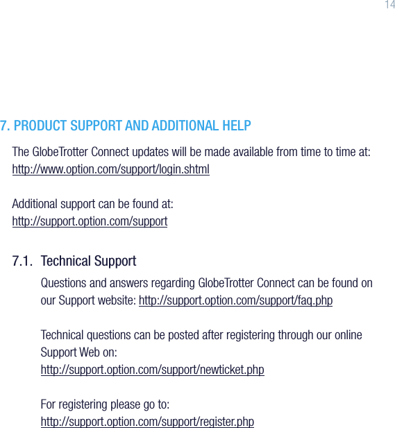 147. PRODUCT SUPPORT AND ADDITIONAL HELPThe GlobeTrotter Connect updates will be made available from time to time at: http://www.option.com/support/login.shtmlAdditional support can be found at:  http://support.option.com/support7.1.  Technical SupportQuestions and answers regarding GlobeTrotter Connect can be found on our Support website: http://support.option.com/support/faq.phpTechnical questions can be posted after registering through our online Support Web on:http://support.option.com/support/newticket.phpFor registering please go to:http://support.option.com/support/register.php