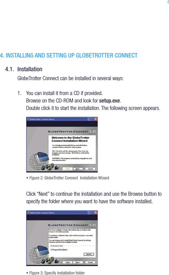44. INSTALLING AND SETTING UP GLOBETROTTER CONNECT4.1.  InstallationGlobeTrotter Connect can be installed in several ways:1.   You can install it from a CD if provided. Browse on the CD-ROM and look for setup.exe.  Double click it to start the installation. The following screen appears. • Figure 2: GlobeTrotter Connect  Installation WizardClick “Next” to continue the installation and use the Browse button to specify the folder where you want to have the software installed.    • Figure 3: Specify installation folder 