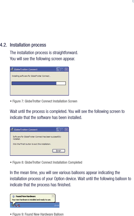 64.2.  Installation processThe installation process is straightforward. You will see the following screen appear.• Figure 7: GlobeTrotter Connect Installation ScreenWait until the process is completed. You will see the following screen to indicate that the software has been installed.• Figure 8: GlobeTrotter Connect Installation CompletedIn the mean time, you will see various balloons appear indicating the installation process of your Option device. Wait until the following balloon to indicate that the process has ﬁnished.• Figure 9: Found New Hardware Balloon