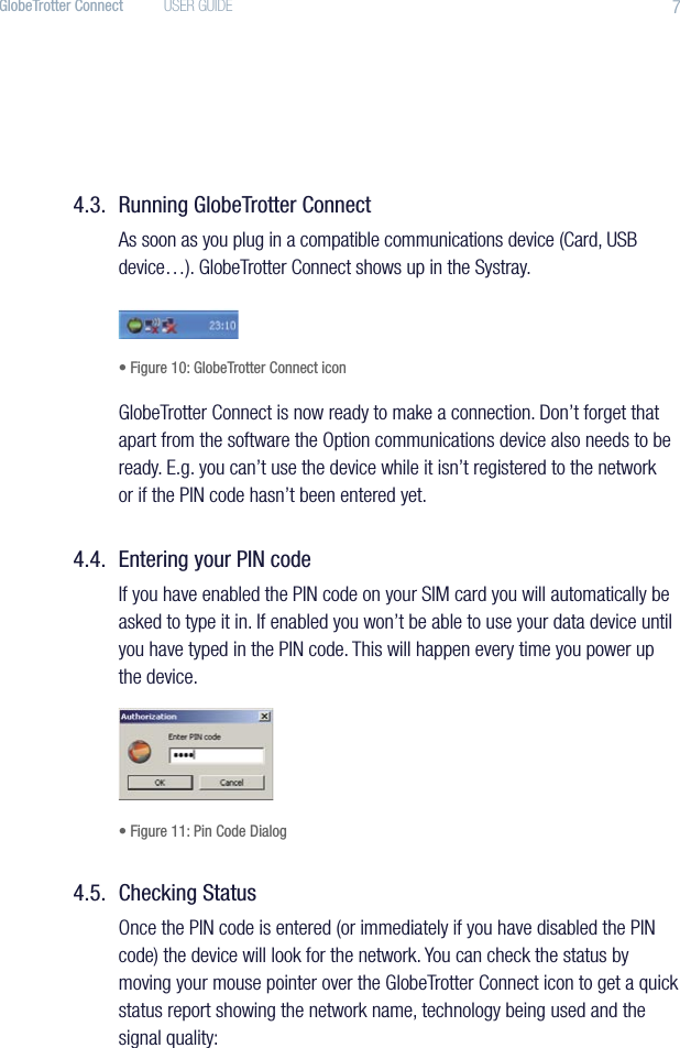 7GlobeTrotter Connect  USER GUIDE4.3.  Running GlobeTrotter ConnectAs soon as you plug in a compatible communications device (Card, USB device…). GlobeTrotter Connect shows up in the Systray.• Figure 10: GlobeTrotter Connect iconGlobeTrotter Connect is now ready to make a connection. Don’t forget that apart from the software the Option communications device also needs to be ready. E.g. you can’t use the device while it isn’t registered to the network or if the PIN code hasn’t been entered yet.4.4.  Entering your PIN codeIf you have enabled the PIN code on your SIM card you will automatically be asked to type it in. If enabled you won’t be able to use your data device until you have typed in the PIN code. This will happen every time you power up the device.• Figure 11: Pin Code Dialog4.5.  Checking StatusOnce the PIN code is entered (or immediately if you have disabled the PIN code) the device will look for the network. You can check the status by moving your mouse pointer over the GlobeTrotter Connect icon to get a quick status report showing the network name, technology being used and the signal quality: