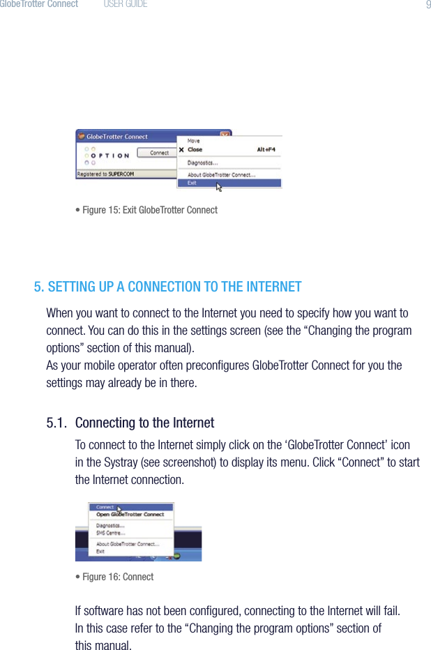 9GlobeTrotter Connect  USER GUIDE• Figure 15: Exit GlobeTrotter Connect5. SETTING UP A CONNECTION TO THE INTERNETWhen you want to connect to the Internet you need to specify how you want to connect. You can do this in the settings screen (see the “Changing the program options” section of this manual).As your mobile operator often preconﬁgures GlobeTrotter Connect for you the settings may already be in there.5.1.  Connecting to the InternetTo connect to the Internet simply click on the ‘GlobeTrotter Connect’ icon in the Systray (see screenshot) to display its menu. Click “Connect” to start the Internet connection.• Figure 16: ConnectIf software has not been conﬁgured, connecting to the Internet will fail. In this case refer to the “Changing the program options” section of this manual.