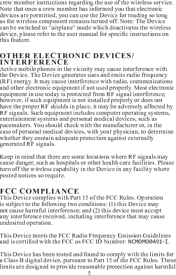 5crew member instructions regarding the use of the wireless service. Note that once a crew member has informed you that electronic devices are permitted, you can use the Device for reading so long as the wireless component remains turned off. Note: The Device can be switched to “airplane” mode which deactivates the wireless device, please refer to the user manual for specic instructions on this feature.        Active mobile phones in the vicinity may cause interference with the Device. The Device generates uses and emits radio frequency (RF) energy. It may cause interference with radio, communications and other electronic equipment if not used properly. Most electronic equipment in use today is protected from RF signal interference; however, if such equipment is not installed properly or does not have the proper RF shields in place, it may be adversely affected by RF signals. Such equipment includes computer operating systems, entertainment systems and personal medical devices, such as pacemakers. You should check with the manufacturer or, in the case of personal medical devices, with your physician, to determine whether they contain adequate protection against externally generated RF signals. Keep in mind that there are some locations where RF signals may cause danger, such as hospitals or other health care facilities. Please turn off the wireless capability in the Device in any facility where posted notices so require.  This Device complies with Part 15 of the FCC Rules. Operation is subject to the following two conditions: (1) this Device may not cause harmful interference; and (2) this device must accept any interference received, including interference that may cause undesired operation.This Device meets the FCC Radio Frequency Emission Guidelines and is certied with the FCC as FCC ID Number: NCMOMO0491-I. This Device has been tested and found to comply with the limits for a Class B digital device, pursuant to Part 15 of the FCC Rules. These limits are designed to provide reasonable protection against harmful 