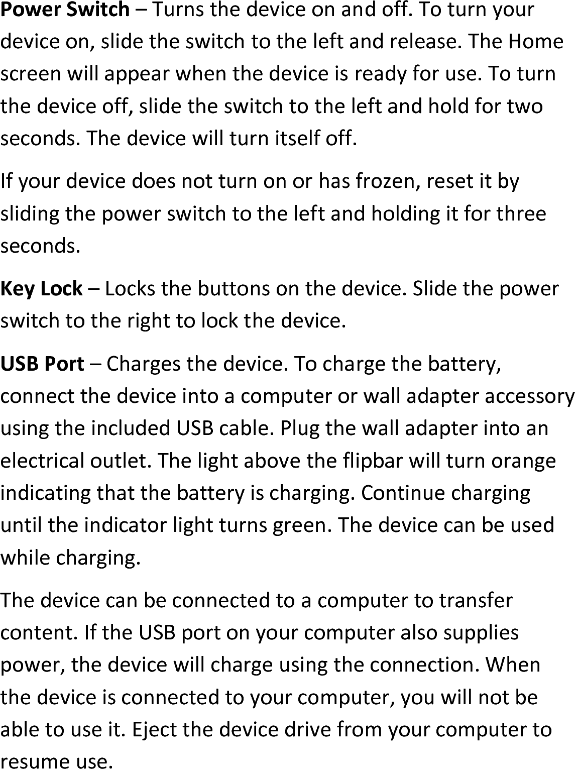 Power Switch – Turns the device on and off. To turn your device on, slide the switch to the left and release. The Home screen will appear when the device is ready for use. To turn the device off, slide the switch to the left and hold for two seconds. The device will turn itself off.If your device does not turn on or has frozen, reset it by sliding the power switch to the left and holding it for three seconds.Key Lock – Locks the buttons on the device. Slide the power switch to the right to lock the device.USB Port – Charges the device. To charge the battery, connect the device into a computer or wall adapter accessoryusing the included USB cable. Plug the wall adapter into an electrical outlet. The light above the flipbar will turn orange indicating that the battery is charging. Continue charging until the indicator light turns green. The device can be used while charging.The device can be connected to a computer to transfer content. If the USB port on your computer also supplies power, the device will charge using the connection. When the device is connected to your computer, you will not be able to use it. Eject the device drive from your computer to resume use.