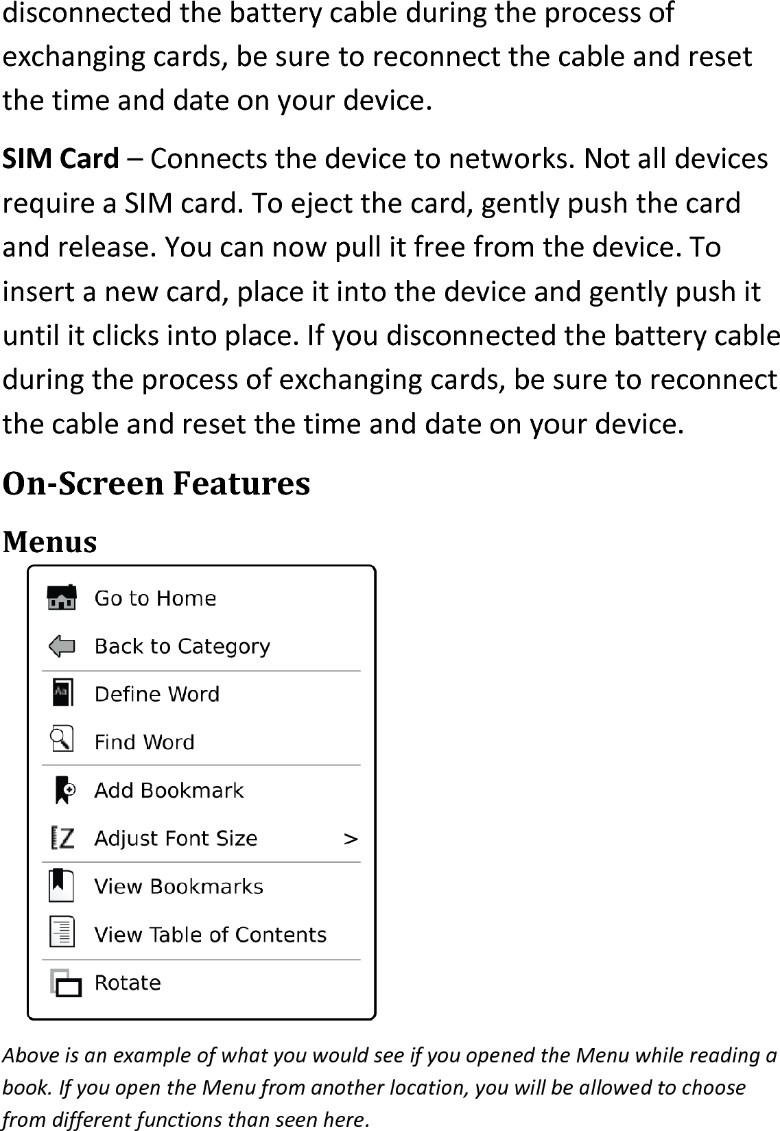 disconnected the battery cable during the process of exchanging cards, be sure to reconnect the cable and reset the time and date on your device.SIM Card – Connects the device to networks. Not all devices require a SIM card. To eject the card, gently push the card and release. You can now pull it free from the device. To insert a new card, place it into the device and gently push it until it clicks into place. If you disconnected the battery cable during the process of exchanging cards, be sure to reconnect the cable and reset the time and date on your device.On-Screen FeaturesMenusAbove is an example of what you would see if you opened the Menu while reading a book. If you open the Menu from another location, you will be allowed to choose from different functions than seen here. 