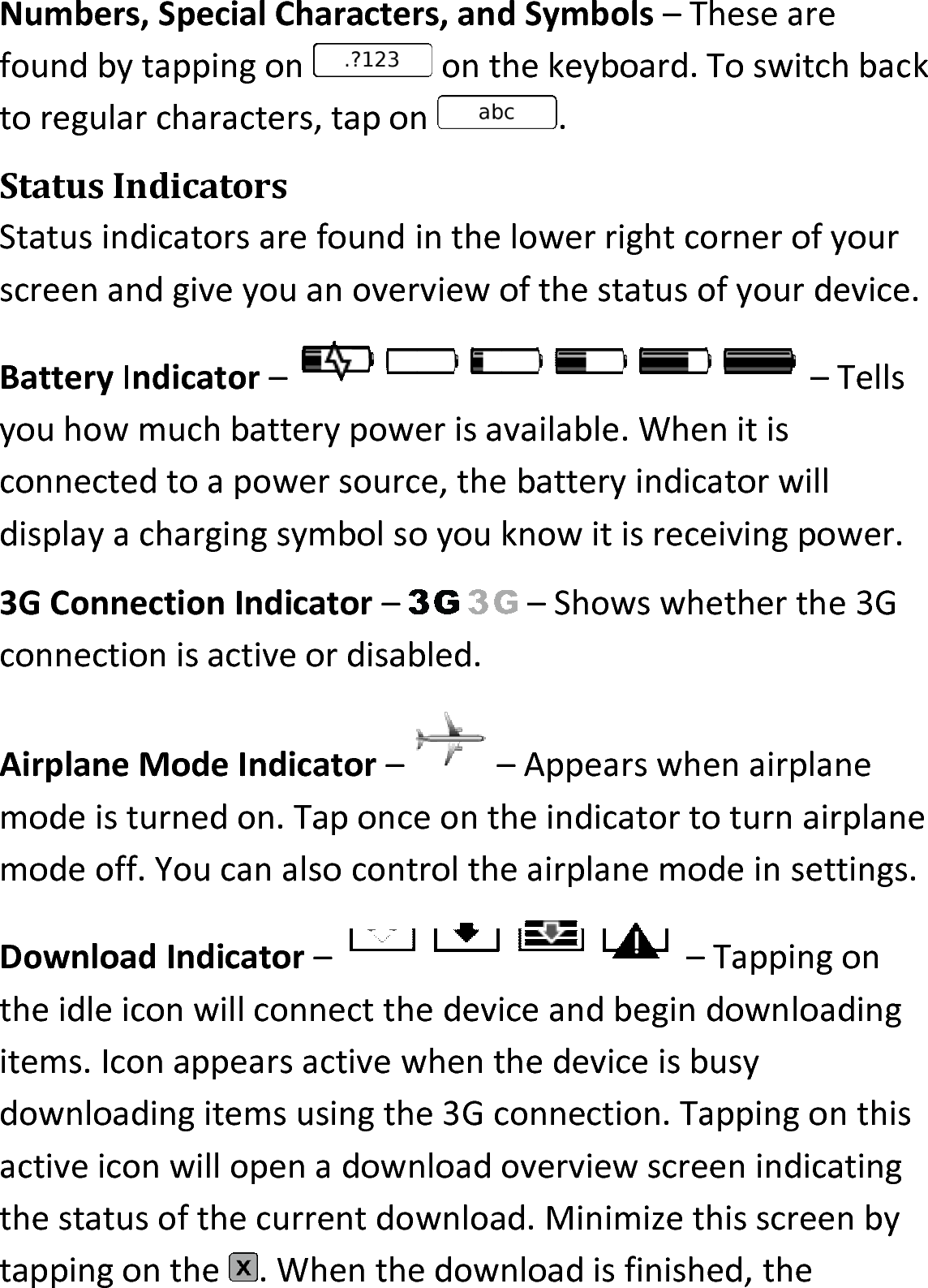 Numbers, Special Characters, and Symbols – These are found by tapping on   on the keyboard. To switch back to regular characters, tap on .Status IndicatorsStatus indicators are found in the lower right corner of your screen and give you an overview of the status of your device. Battery Indicator – – Tells you how much battery power is available. When it is connected to a power source, the battery indicator will display a charging symbol so you know it is receiving power.3G Connection Indicator – – Shows whether the 3G connection is active or disabled.Airplane Mode Indicator – – Appears when airplane mode is turned on. Tap once on the indicator to turn airplane mode off. You can also control the airplane mode in settings.Download Indicator – – Tapping on the idle icon will connect the device and begin downloading items. Icon appears active when the device is busy downloading items using the 3G connection. Tapping on this active icon will open a download overview screen indicating the status of the current download. Minimize this screen by tapping on the  . When the download is finished, the 
