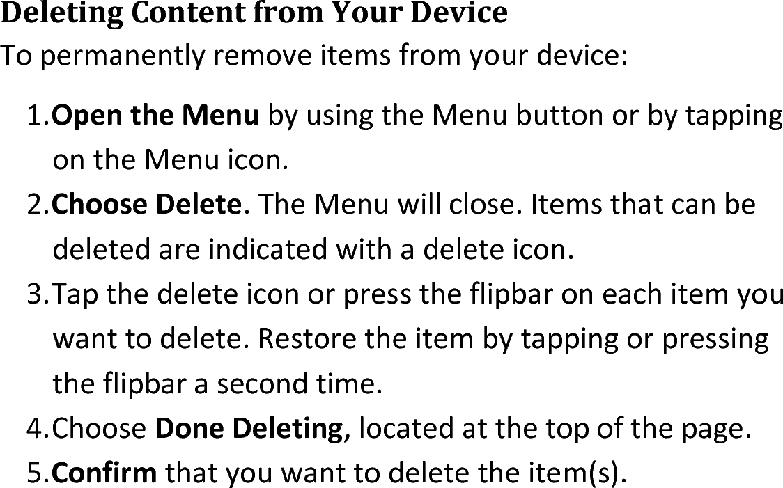 Deleting Content from Your DeviceTo permanently remove items from your device:1.Open the Menu by using the Menu button or by tapping on the Menu icon.2.Choose Delete. The Menu will close. Items that can be deleted are indicated with a delete icon.3.Tap the delete icon or press the flipbar on each item you want to delete. Restore the item by tapping or pressing the flipbar a second time.4.Choose Done Deleting, located at the top of the page.5.Confirm that you want to delete the item(s).
