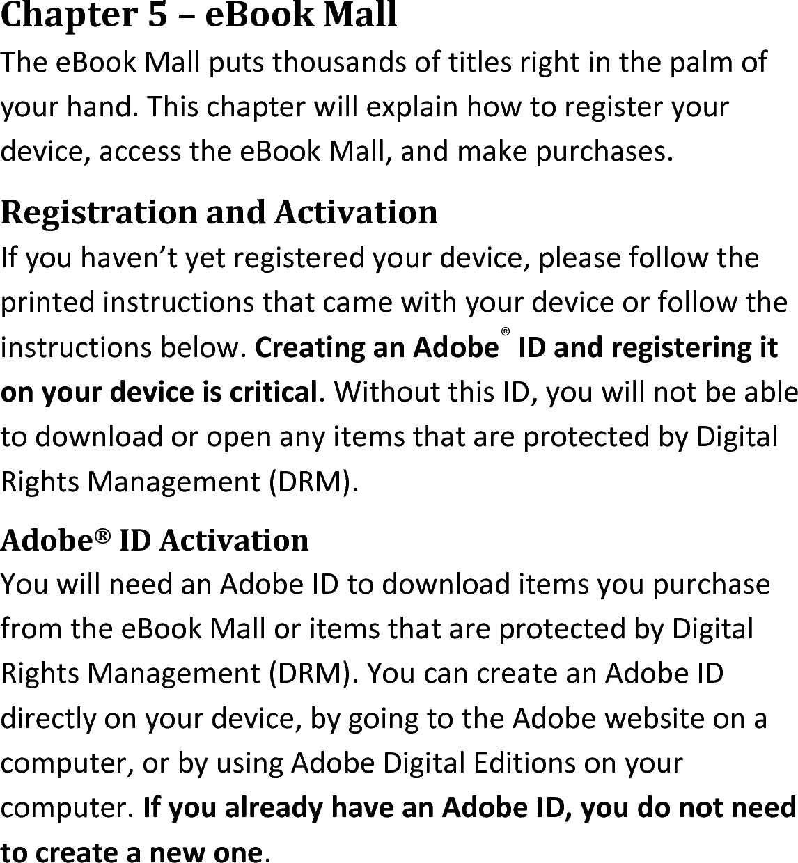 Chapter 5 – eBook MallThe eBook Mall puts thousands of titles right in the palm of your hand. This chapter will explain how to register your device, access the eBook Mall, and make purchases.Registration and ActivationIf you haven’t yet registered your device, please follow the printed instructions that came with your device or follow the instructions below. Creating an Adobe® ID and registering it on your device is critical. Without this ID, you will not be able to download or open any items that are protected by Digital Rights Management (DRM).Adobe® ID ActivationYou will need an Adobe ID to download items you purchase from the eBook Mall or items that are protected by Digital Rights Management (DRM). You can create an Adobe ID directly on your device, by going to the Adobe website on a computer, or by using Adobe Digital Editions on your computer. If you already have an Adobe ID, you do not need to create a new one.