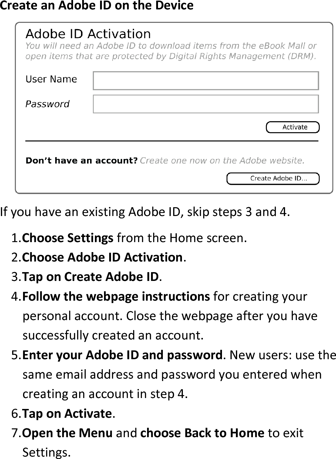 Create an Adobe ID on the DeviceIf you have an existing Adobe ID, skip steps 3 and 4.1.Choose Settings from the Home screen.2.Choose Adobe ID Activation.3.Tap on Create Adobe ID.4.Follow the webpage instructions for creating your personal account. Close the webpage after you have successfully created an account.5.Enter your Adobe ID and password. New users: use the same email address and password you entered when creating an account in step 4.6.Tap on Activate.7.Open the Menu and choose Back to Home to exit Settings.