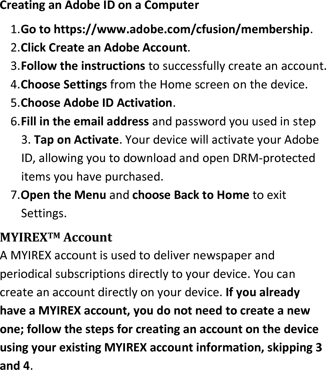 Creating an Adobe ID on a Computer1.Go to https://www.adobe.com/cfusion/membership.2.Click Create an Adobe Account.3.Follow the instructions to successfully create an account.4.Choose Settings from the Home screen on the device.5.Choose Adobe ID Activation.6.Fill in the email address and password you used in step 3. Tap on Activate. Your device will activate your Adobe ID, allowing you to download and open DRM-protected items you have purchased.7.Open the Menu and choose Back to Home to exit Settings.MYIREXTM AccountA MYIREX account is used to deliver newspaper and periodical subscriptions directly to your device. You can create an account directly on your device. If you already have a MYIREX account, you do not need to create a new one; follow the steps for creating an account on the device using your existing MYIREX account information, skipping 3 and 4. 