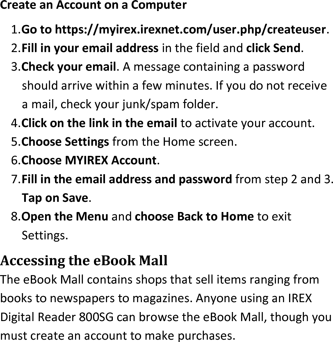 Create an Account on a Computer1.Go to https://myirex.irexnet.com/user.php/createuser. 2.Fill in your email address in the field and click Send.3.Check your email. A message containing a password should arrive within a few minutes. If you do not receive a mail, check your junk/spam folder.4.Click on the link in the email to activate your account.5.Choose Settings from the Home screen.6.Choose MYIREX Account.7.Fill in the email address and password from step 2 and 3. Tap on Save.8.Open the Menu and choose Back to Home to exit Settings.Accessing the eBook MallThe eBook Mall contains shops that sell items ranging from books to newspapers to magazines. Anyone using an IREX Digital Reader 800SG can browse the eBook Mall, though you must create an account to make purchases. 