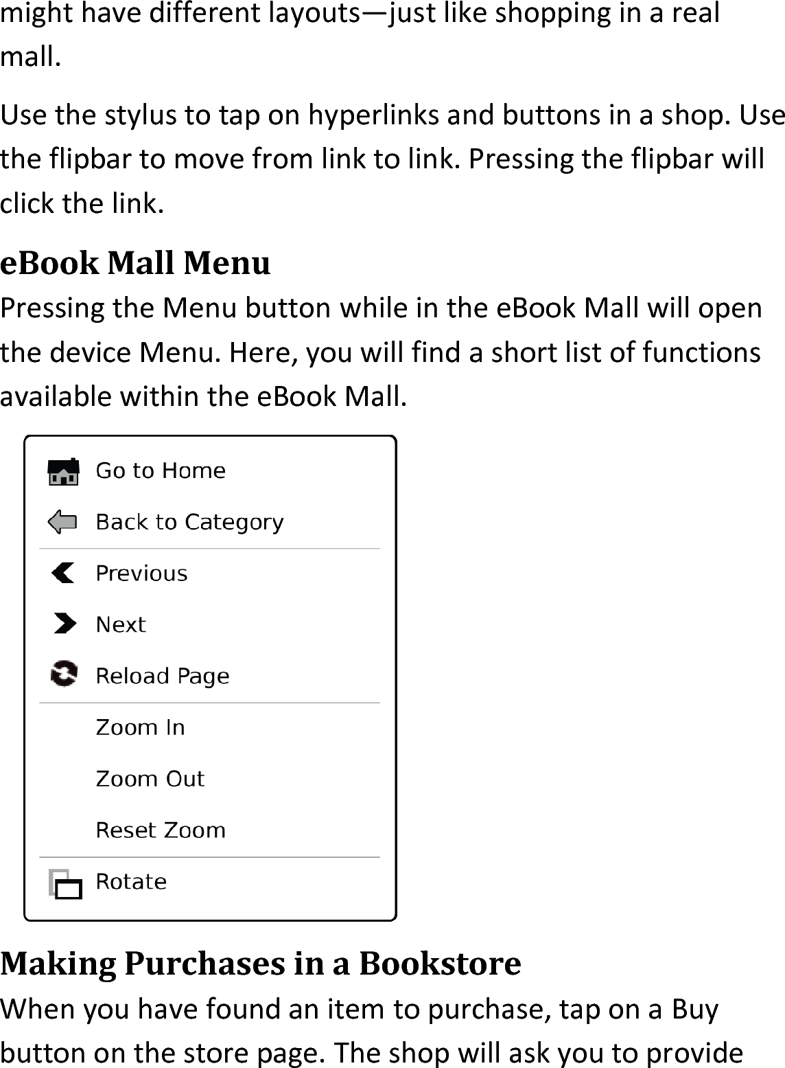 might have different layouts—just like shopping in a real mall.Use the stylus to tap on hyperlinks and buttons in a shop. Use the flipbar to move from link to link. Pressing the flipbar will click the link.eBook Mall MenuPressing the Menu button while in the eBook Mall will open the device Menu. Here, you will find a short list of functions available within the eBook Mall. Making Purchases in a BookstoreWhen you have found an item to purchase, tap on a Buy button on the store page. The shop will ask you to provide 