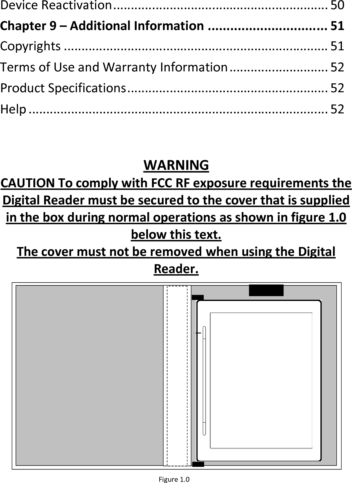 Device Reactivation............................................................. 50Chapter 9 – Additional Information ................................ 51Copyrights ........................................................................... 51Terms of Use and Warranty Information............................ 52Product Specifications......................................................... 52Help ..................................................................................... 52WARNINGCAUTION To comply with FCC RF exposure requirements the Digital Reader must be secured to the cover that is supplied in the box during normal operations as shown in figure 1.0below this text.The cover must not be removed when using the Digital Reader.Figure 1.0