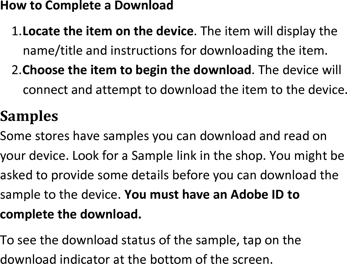 How to Complete a Download1.Locate the item on the device. The item will display thename/title and instructions for downloading the item.2.Choose the item to begin the download. The device will connect and attempt to download the item to the device.SamplesSome stores have samples you can download and read on your device. Look for a Sample link in the shop. You might be asked to provide some details before you can download the sample to the device. You must have an Adobe ID to complete the download.To see the download status of the sample, tap on the download indicator at the bottom of the screen.