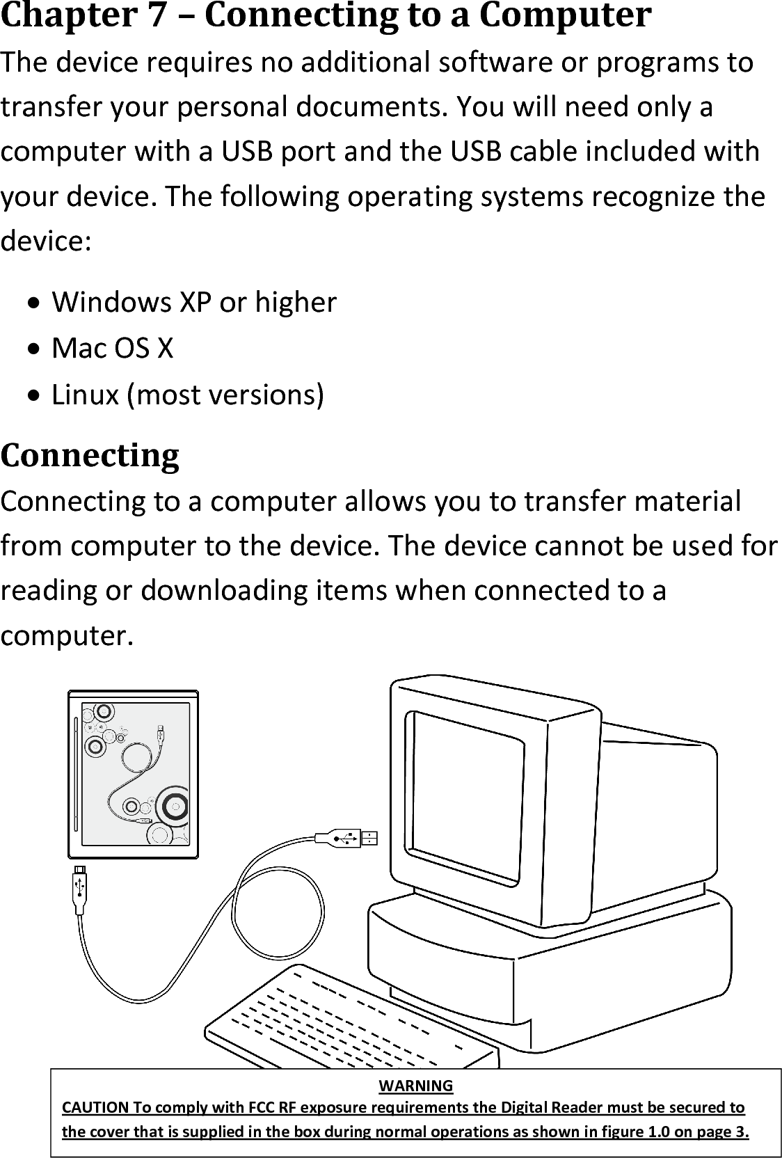 Chapter 7 – Connecting to a ComputerThe device requires no additional software or programs to transfer your personal documents. You will need only a computer with a USB port and the USB cable included with your device. The following operating systems recognize the device: Windows XP or higherMac OS XLinux (most versions)ConnectingConnecting to a computer allows you to transfer material from computer to the device. The device cannot be used for reading or downloading items when connected to a computer.WARNINGCAUTION To comply with FCC RF exposure requirements the Digital Reader must be secured to the cover that is supplied in the box during normal operations as shown in figure 1.0 on page 3.