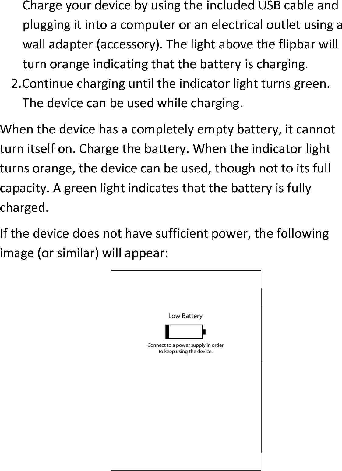 Charge your device by using the included USB cable and plugging it into a computer or an electrical outlet using a wall adapter (accessory). The light above the flipbar will turn orange indicating that the battery is charging. 2.Continue charging until the indicator light turns green. The device can be used while charging.When the device has a completely empty battery, it cannot turn itself on. Charge the battery. When the indicator light turns orange, the device can be used, though not to its full capacity. A green light indicates that the battery is fully charged.If the device does not have sufficient power, the following image (or similar) will appear: 