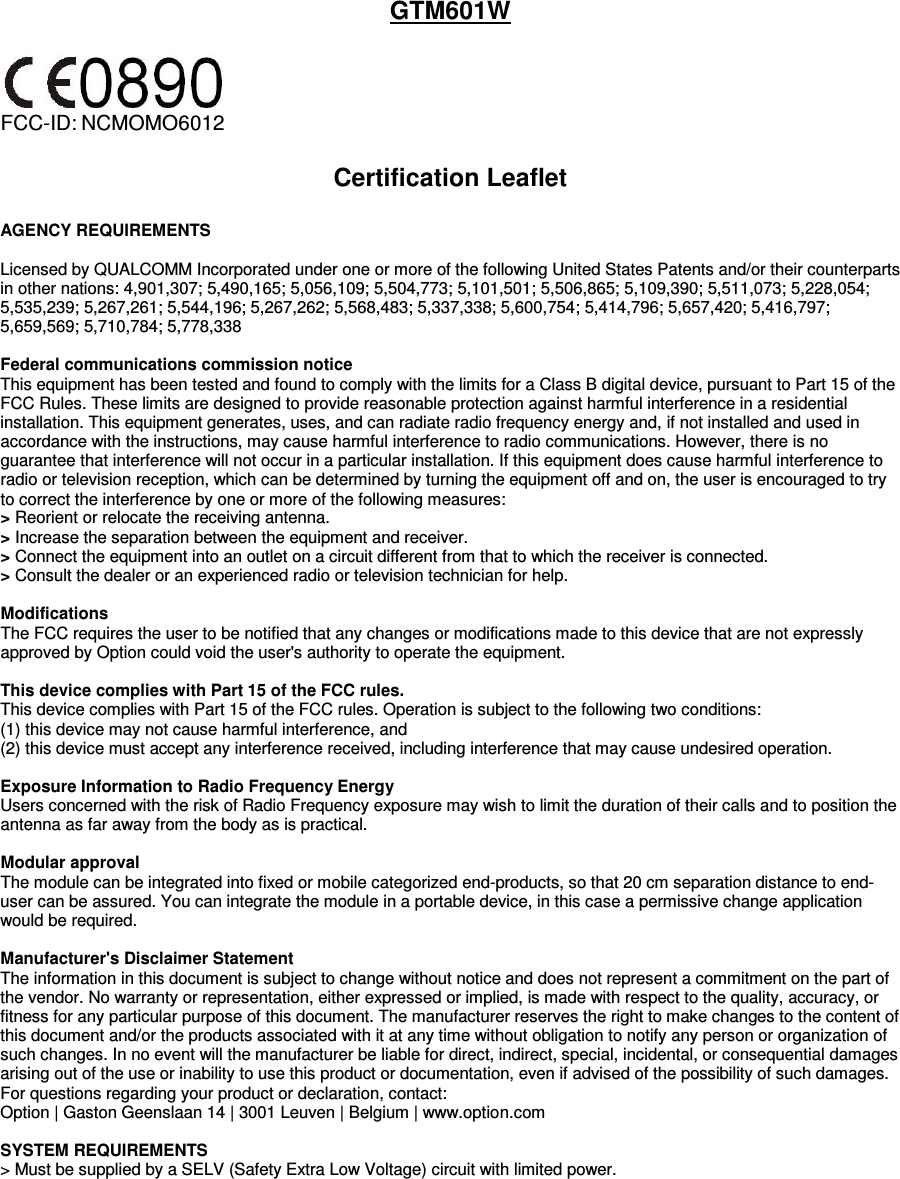 GTM601W   FCC-ID: NCMOMO6012   Certification Leaflet  AGENCY REQUIREMENTS  Licensed by QUALCOMM Incorporated under one or more of the following United States Patents and/or their counterparts in other nations: 4,901,307; 5,490,165; 5,056,109; 5,504,773; 5,101,501; 5,506,865; 5,109,390; 5,511,073; 5,228,054; 5,535,239; 5,267,261; 5,544,196; 5,267,262; 5,568,483; 5,337,338; 5,600,754; 5,414,796; 5,657,420; 5,416,797; 5,659,569; 5,710,784; 5,778,338  Federal communications commission notice This equipment has been tested and found to comply with the limits for a Class B digital device, pursuant to Part 15 of the FCC Rules. These limits are designed to provide reasonable protection against harmful interference in a residential installation. This equipment generates, uses, and can radiate radio frequency energy and, if not installed and used in accordance with the instructions, may cause harmful interference to radio communications. However, there is no guarantee that interference will not occur in a particular installation. If this equipment does cause harmful interference to radio or television reception, which can be determined by turning the equipment off and on, the user is encouraged to try to correct the interference by one or more of the following measures: &gt; Reorient or relocate the receiving antenna. &gt; Increase the separation between the equipment and receiver. &gt; Connect the equipment into an outlet on a circuit different from that to which the receiver is connected. &gt; Consult the dealer or an experienced radio or television technician for help.  Modifications The FCC requires the user to be notified that any changes or modifications made to this device that are not expressly approved by Option could void the user&apos;s authority to operate the equipment.   This device complies with Part 15 of the FCC rules. This device complies with Part 15 of the FCC rules. Operation is subject to the following two conditions: (1) this device may not cause harmful interference, and  (2) this device must accept any interference received, including interference that may cause undesired operation.  Exposure Information to Radio Frequency Energy Users concerned with the risk of Radio Frequency exposure may wish to limit the duration of their calls and to position the antenna as far away from the body as is practical.  Modular approval The module can be integrated into fixed or mobile categorized end-products, so that 20 cm separation distance to end-user can be assured. You can integrate the module in a portable device, in this case a permissive change application would be required.   Manufacturer&apos;s Disclaimer Statement The information in this document is subject to change without notice and does not represent a commitment on the part of the vendor. No warranty or representation, either expressed or implied, is made with respect to the quality, accuracy, or fitness for any particular purpose of this document. The manufacturer reserves the right to make changes to the content of this document and/or the products associated with it at any time without obligation to notify any person or organization of such changes. In no event will the manufacturer be liable for direct, indirect, special, incidental, or consequential damages arising out of the use or inability to use this product or documentation, even if advised of the possibility of such damages.  For questions regarding your product or declaration, contact: Option | Gaston Geenslaan 14 | 3001 Leuven | Belgium | www.option.com  SYSTEM REQUIREMENTS &gt; Must be supplied by a SELV (Safety Extra Low Voltage) circuit with limited power.         