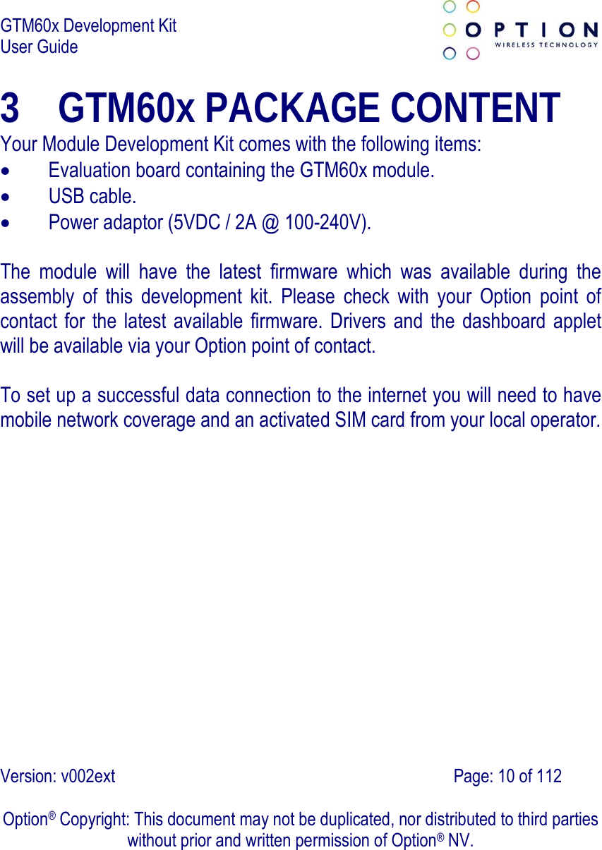 GTM60x Development Kit User Guide   Version: v002ext                                                                               Page: 10 of 112  Option® Copyright: This document may not be duplicated, nor distributed to third parties without prior and written permission of Option® NV. 3 GTM60x PACKAGE CONTENT Your Module Development Kit comes with the following items:  Evaluation board containing the GTM60x module.  USB cable.  Power adaptor (5VDC / 2A @ 100-240V).  The module will have the latest firmware which was available during the assembly of this development kit. Please check with your Option point of contact for the latest available firmware. Drivers and the dashboard applet will be available via your Option point of contact.  To set up a successful data connection to the internet you will need to have mobile network coverage and an activated SIM card from your local operator.  
