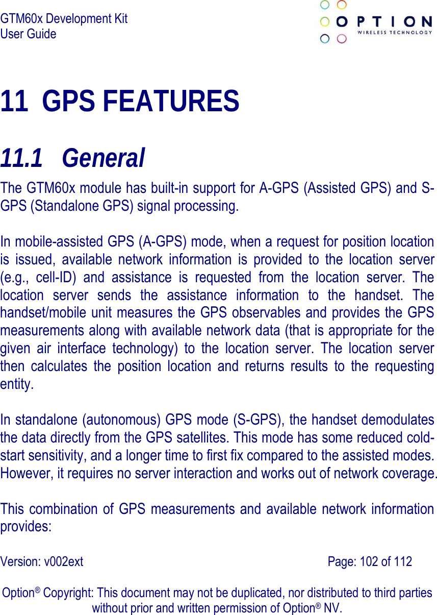 GTM60x Development Kit User Guide   Version: v002ext                                                                               Page: 102 of 112  Option® Copyright: This document may not be duplicated, nor distributed to third parties without prior and written permission of Option® NV. 11 GPS FEATURES 11.1  General The GTM60x module has built-in support for A-GPS (Assisted GPS) and S-GPS (Standalone GPS) signal processing.  In mobile-assisted GPS (A-GPS) mode, when a request for position location is issued, available network information is provided to the location server (e.g., cell-ID) and assistance is requested from the location server. The location server sends the assistance information to the handset. The handset/mobile unit measures the GPS observables and provides the GPS measurements along with available network data (that is appropriate for the given air interface technology) to the location server. The location server then calculates the position location and returns results to the requesting entity.   In standalone (autonomous) GPS mode (S-GPS), the handset demodulates the data directly from the GPS satellites. This mode has some reduced cold-start sensitivity, and a longer time to first fix compared to the assisted modes. However, it requires no server interaction and works out of network coverage.   This combination of GPS measurements and available network information provides:  