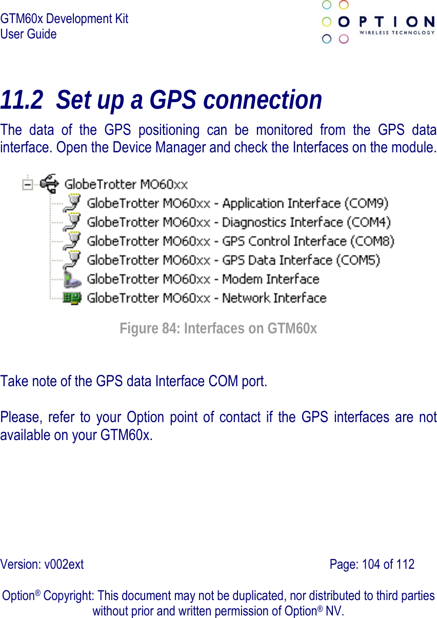 GTM60x Development Kit User Guide   Version: v002ext                                                                               Page: 104 of 112  Option® Copyright: This document may not be duplicated, nor distributed to third parties without prior and written permission of Option® NV. 11.2 Set up a GPS connection The data of the GPS positioning can be monitored from the GPS data interface. Open the Device Manager and check the Interfaces on the module.   Figure 84: Interfaces on GTM60x Take note of the GPS data Interface COM port.  Please, refer to your Option point of contact if the GPS interfaces are not available on your GTM60x.  