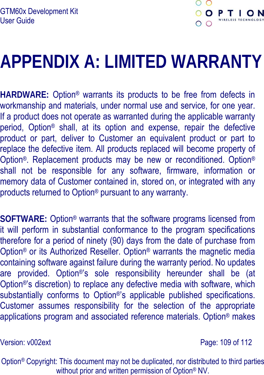 GTM60x Development Kit User Guide   Version: v002ext                                                                               Page: 109 of 112  Option® Copyright: This document may not be duplicated, nor distributed to third parties without prior and written permission of Option® NV. APPENDIX A: LIMITED WARRANTY  HARDWARE:  Option® warrants its products to be free from defects in workmanship and materials, under normal use and service, for one year. If a product does not operate as warranted during the applicable warranty period, Option® shall, at its option and expense, repair the defective product or part, deliver to Customer an equivalent product or part to replace the defective item. All products replaced will become property of Option®. Replacement products may be new or reconditioned. Option® shall not be responsible for any software, firmware, information or memory data of Customer contained in, stored on, or integrated with any products returned to Option® pursuant to any warranty.  SOFTWARE: Option® warrants that the software programs licensed from it will perform in substantial conformance to the program specifications therefore for a period of ninety (90) days from the date of purchase from Option® or its Authorized Reseller. Option® warrants the magnetic media containing software against failure during the warranty period. No updates are provided. Option®’s sole responsibility hereunder shall be (at Option®’s discretion) to replace any defective media with software, which substantially conforms to Option®’s applicable published specifications. Customer assumes responsibility for the selection of the appropriate applications program and associated reference materials. Option® makes 