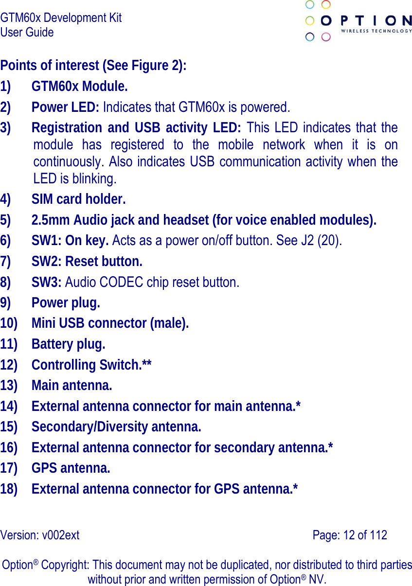 GTM60x Development Kit User Guide   Version: v002ext                                                                               Page: 12 of 112  Option® Copyright: This document may not be duplicated, nor distributed to third parties without prior and written permission of Option® NV. Points of interest (See Figure 2): 1) GTM60x Module. 2) Power LED: Indicates that GTM60x is powered. 3) Registration and USB activity LED: This LED indicates that the module has registered to the mobile network when it is on continuously. Also indicates USB communication activity when the LED is blinking. 4) SIM card holder. 5) 2.5mm Audio jack and headset (for voice enabled modules). 6) SW1: On key. Acts as a power on/off button. See J2 (20). 7) SW2: Reset button. 8) SW3: Audio CODEC chip reset button. 9) Power plug. 10) Mini USB connector (male). 11) Battery plug. 12) Controlling Switch.** 13) Main antenna. 14) External antenna connector for main antenna.* 15) Secondary/Diversity antenna. 16) External antenna connector for secondary antenna.* 17) GPS antenna. 18) External antenna connector for GPS antenna.* 