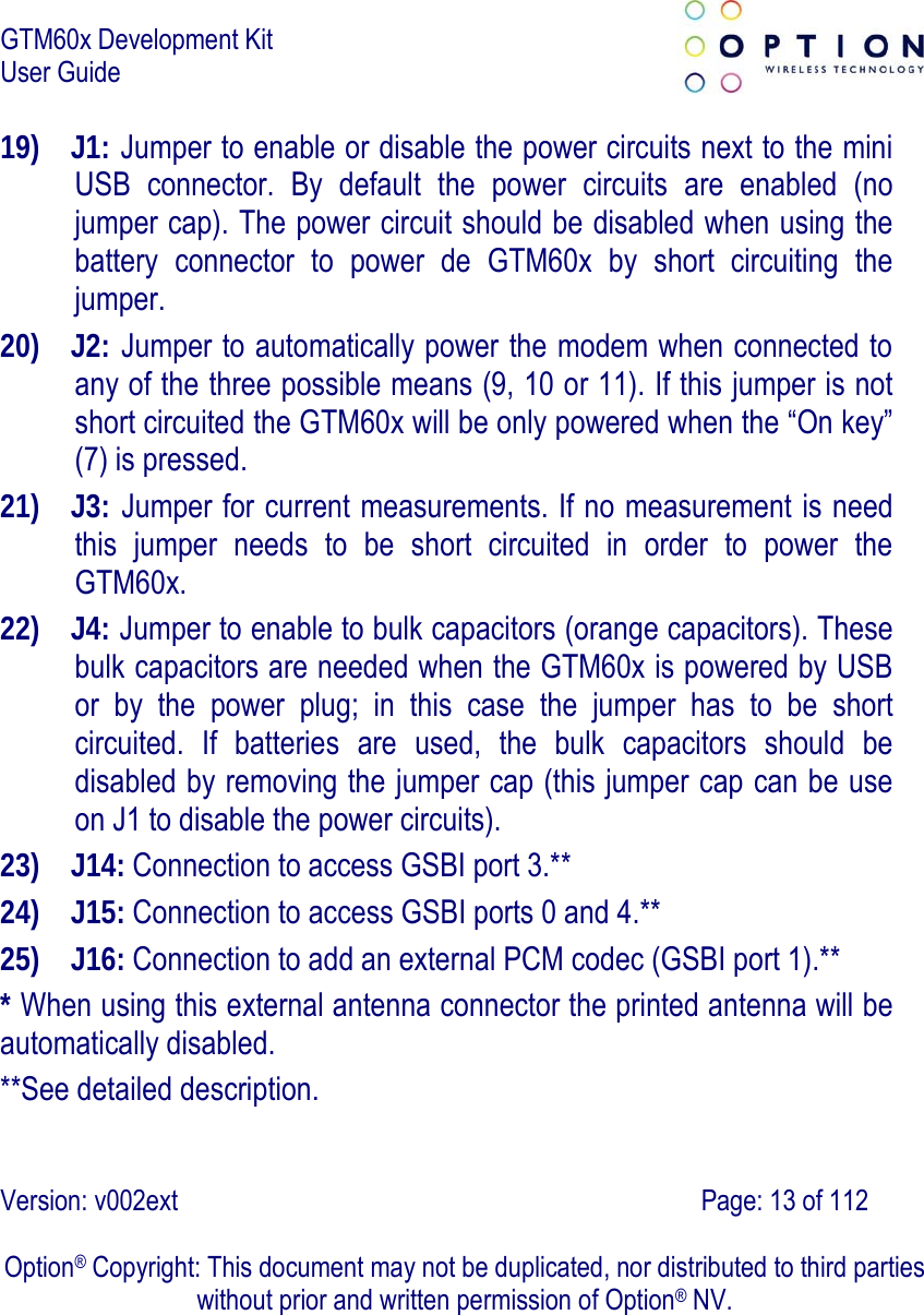 GTM60x Development Kit User Guide   Version: v002ext                                                                               Page: 13 of 112  Option® Copyright: This document may not be duplicated, nor distributed to third parties without prior and written permission of Option® NV. 19) J1: Jumper to enable or disable the power circuits next to the mini USB connector. By default the power circuits are enabled (no jumper cap). The power circuit should be disabled when using the battery connector to power de GTM60x by short circuiting the jumper. 20) J2: Jumper to automatically power the modem when connected to any of the three possible means (9, 10 or 11). If this jumper is not short circuited the GTM60x will be only powered when the “On key” (7) is pressed. 21) J3: Jumper for current measurements. If no measurement is need this jumper needs to be short circuited in order to power the GTM60x.  22) J4: Jumper to enable to bulk capacitors (orange capacitors). These bulk capacitors are needed when the GTM60x is powered by USB or by the power plug; in this case the jumper has to be short circuited. If batteries are used, the bulk capacitors should be disabled by removing the jumper cap (this jumper cap can be use on J1 to disable the power circuits). 23) J14: Connection to access GSBI port 3.** 24) J15: Connection to access GSBI ports 0 and 4.** 25) J16: Connection to add an external PCM codec (GSBI port 1).** * When using this external antenna connector the printed antenna will be automatically disabled. **See detailed description. 