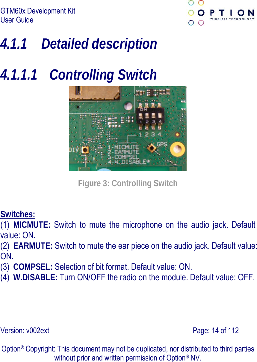 GTM60x Development Kit User Guide   Version: v002ext                                                                               Page: 14 of 112  Option® Copyright: This document may not be duplicated, nor distributed to third parties without prior and written permission of Option® NV. 4.1.1 Detailed description 4.1.1.1 Controlling Switch  Figure 3: Controlling Switch Switches: (1) MICMUTE: Switch to mute the microphone on the audio jack. Default value: ON. (2) EARMUTE: Switch to mute the ear piece on the audio jack. Default value: ON. (3) COMPSEL: Selection of bit format. Default value: ON. (4) W.DISABLE: Turn ON/OFF the radio on the module. Default value: OFF. 
