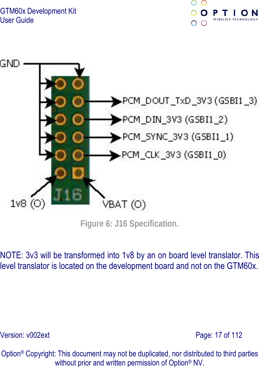 GTM60x Development Kit User Guide   Version: v002ext                                                                               Page: 17 of 112  Option® Copyright: This document may not be duplicated, nor distributed to third parties without prior and written permission of Option® NV.    Figure 6: J16 Specification. NOTE: 3v3 will be transformed into 1v8 by an on board level translator. This level translator is located on the development board and not on the GTM60x. 