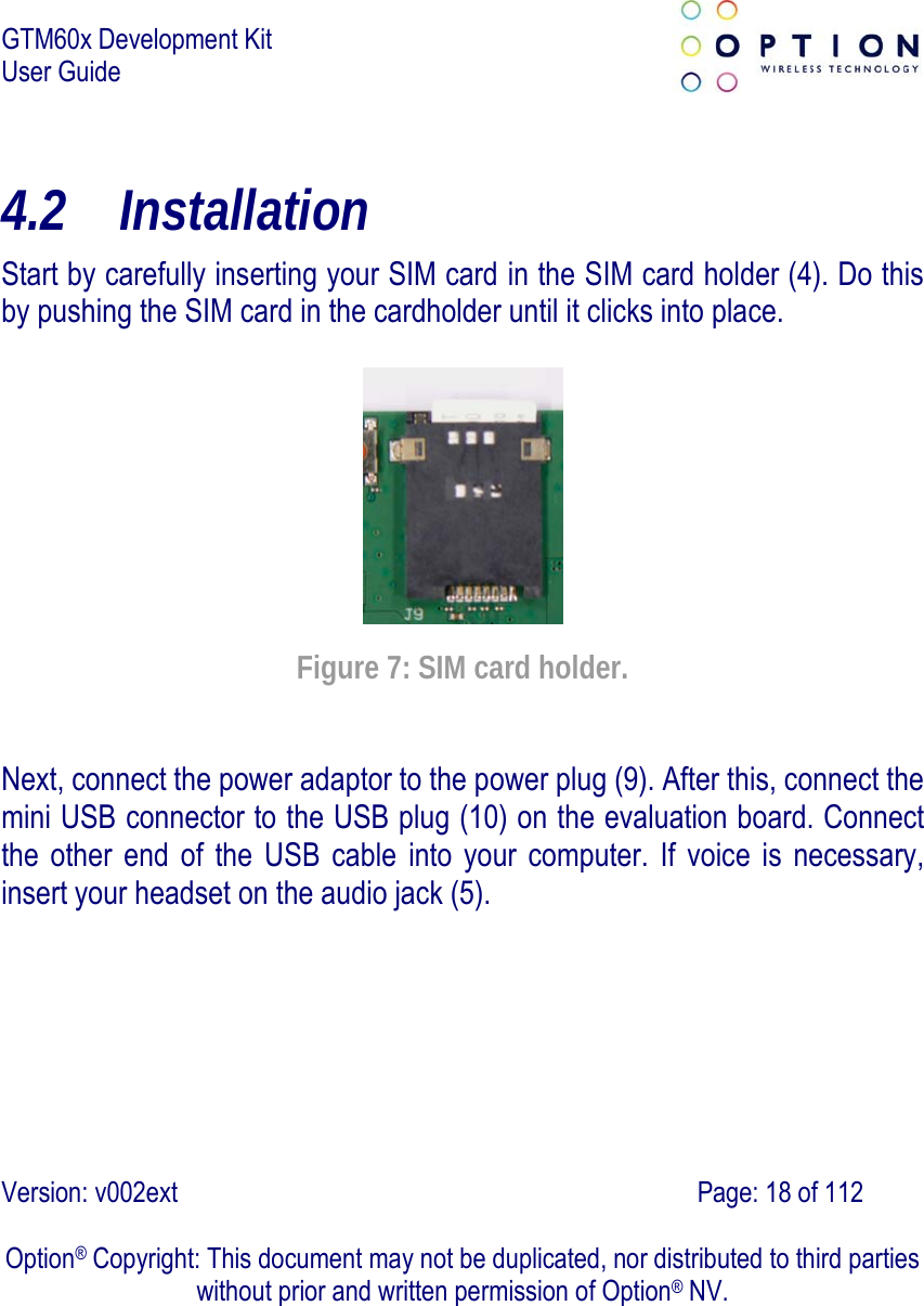 GTM60x Development Kit User Guide   Version: v002ext                                                                               Page: 18 of 112  Option® Copyright: This document may not be duplicated, nor distributed to third parties without prior and written permission of Option® NV. 4.2 Installation Start by carefully inserting your SIM card in the SIM card holder (4). Do this by pushing the SIM card in the cardholder until it clicks into place.    Figure 7: SIM card holder. Next, connect the power adaptor to the power plug (9). After this, connect the mini USB connector to the USB plug (10) on the evaluation board. Connect the other end of the USB cable into your computer. If voice is necessary, insert your headset on the audio jack (5).  