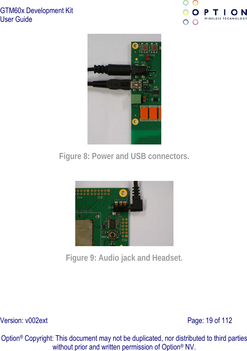 GTM60x Development Kit User Guide   Version: v002ext                                                                               Page: 19 of 112  Option® Copyright: This document may not be duplicated, nor distributed to third parties without prior and written permission of Option® NV.  Figure 8: Power and USB connectors.  Figure 9: Audio jack and Headset. 