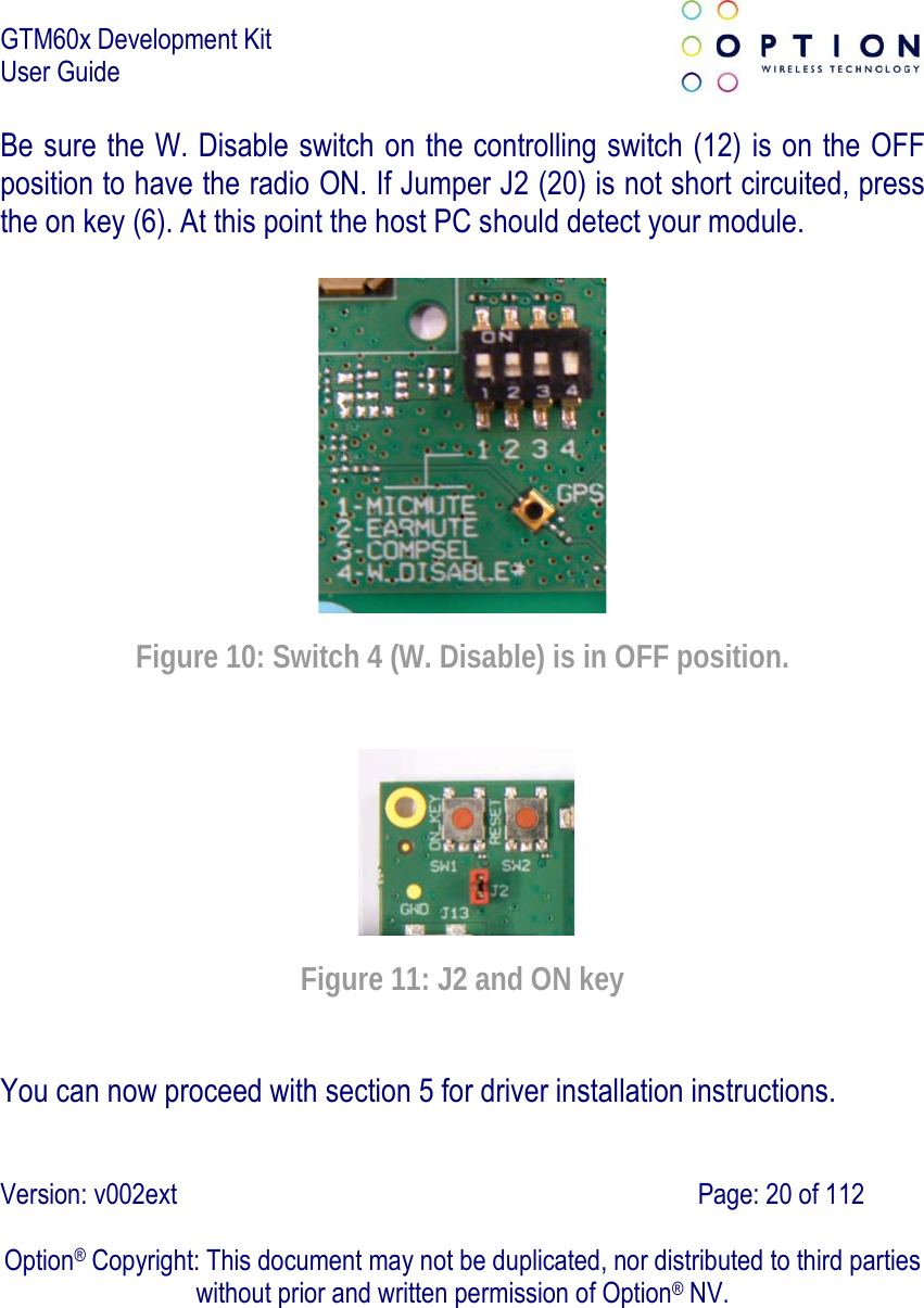 GTM60x Development Kit User Guide   Version: v002ext                                                                               Page: 20 of 112  Option® Copyright: This document may not be duplicated, nor distributed to third parties without prior and written permission of Option® NV. Be sure the W. Disable switch on the controlling switch (12) is on the OFF position to have the radio ON. If Jumper J2 (20) is not short circuited, press the on key (6). At this point the host PC should detect your module.    Figure 10: Switch 4 (W. Disable) is in OFF position.  Figure 11: J2 and ON key You can now proceed with section 5 for driver installation instructions. 