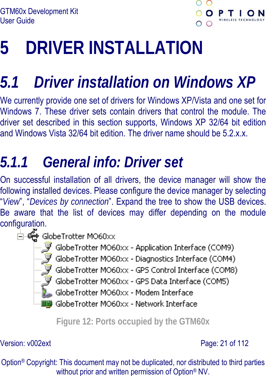 GTM60x Development Kit User Guide   Version: v002ext                                                                               Page: 21 of 112  Option® Copyright: This document may not be duplicated, nor distributed to third parties without prior and written permission of Option® NV. 5 DRIVER INSTALLATION  5.1 Driver installation on Windows XP We currently provide one set of drivers for Windows XP/Vista and one set for Windows 7. These driver sets contain drivers that control the module. The driver set described in this section supports, Windows XP 32/64 bit edition and Windows Vista 32/64 bit edition. The driver name should be 5.2.x.x. 5.1.1 General info: Driver set On successful installation of all drivers, the device manager will show the following installed devices. Please configure the device manager by selecting “View”, “Devices by connection”. Expand the tree to show the USB devices. Be aware that the list of devices may differ depending on the module configuration.  Figure 12: Ports occupied by the GTM60x 
