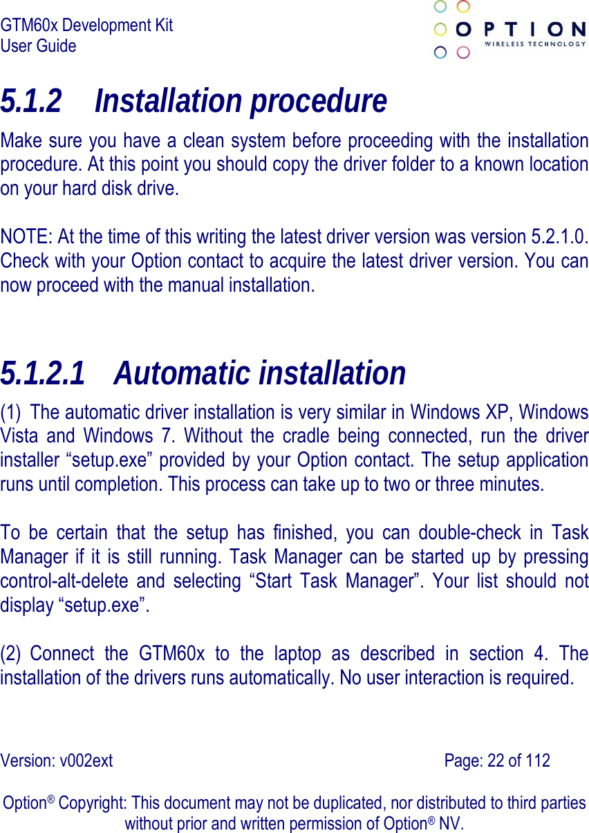 GTM60x Development Kit User Guide   Version: v002ext                                                                               Page: 22 of 112  Option® Copyright: This document may not be duplicated, nor distributed to third parties without prior and written permission of Option® NV. 5.1.2 Installation procedure Make sure you have a clean system before proceeding with the installation procedure. At this point you should copy the driver folder to a known location on your hard disk drive.  NOTE: At the time of this writing the latest driver version was version 5.2.1.0. Check with your Option contact to acquire the latest driver version. You can now proceed with the manual installation.   5.1.2.1 Automatic installation (1) The automatic driver installation is very similar in Windows XP, Windows Vista and Windows 7. Without the cradle being connected, run the driver installer “setup.exe” provided by your Option contact. The setup application runs until completion. This process can take up to two or three minutes.    To be certain that the setup has finished, you can double-check in Task Manager if it is still running. Task Manager can be started up by pressing control-alt-delete and selecting “Start Task Manager”. Your list should not display “setup.exe”.    (2) Connect the GTM60x to the laptop as described in section 4. The installation of the drivers runs automatically. No user interaction is required.   
