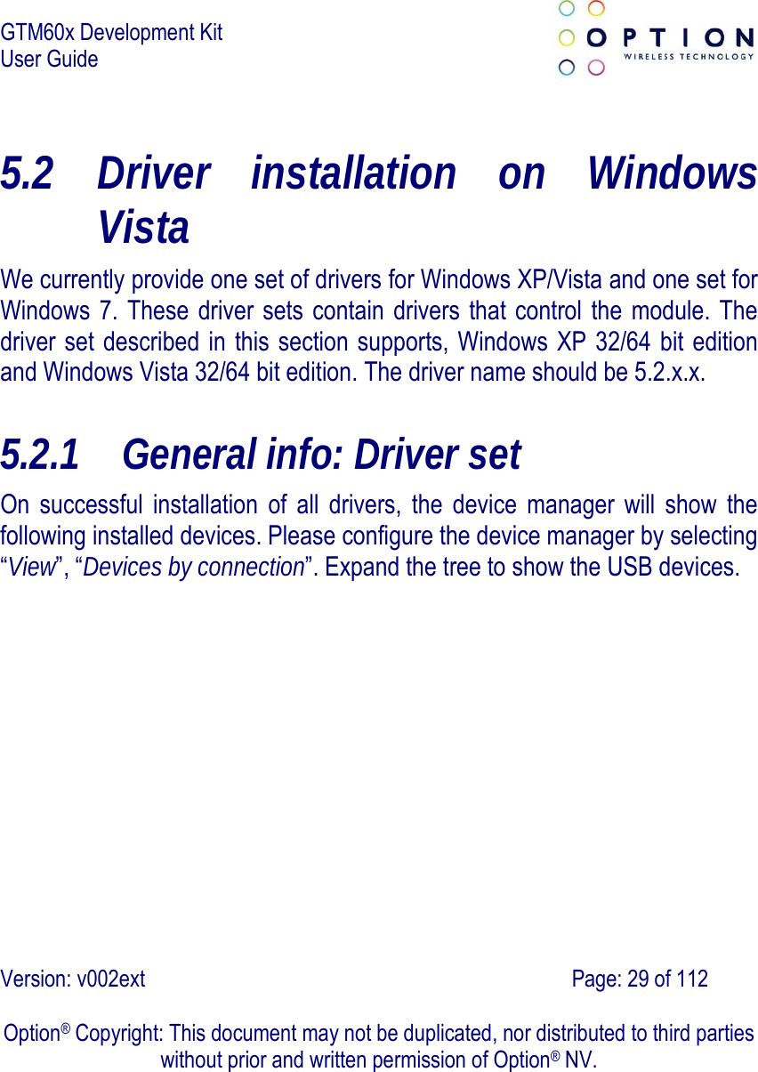 GTM60x Development Kit User Guide   Version: v002ext                                                                               Page: 29 of 112  Option® Copyright: This document may not be duplicated, nor distributed to third parties without prior and written permission of Option® NV. 5.2 Driver installation on Windows Vista We currently provide one set of drivers for Windows XP/Vista and one set for Windows 7. These driver sets contain drivers that control the module. The driver set described in this section supports, Windows XP 32/64 bit edition and Windows Vista 32/64 bit edition. The driver name should be 5.2.x.x. 5.2.1 General info: Driver set On successful installation of all drivers, the device manager will show the following installed devices. Please configure the device manager by selecting “View”, “Devices by connection”. Expand the tree to show the USB devices.   