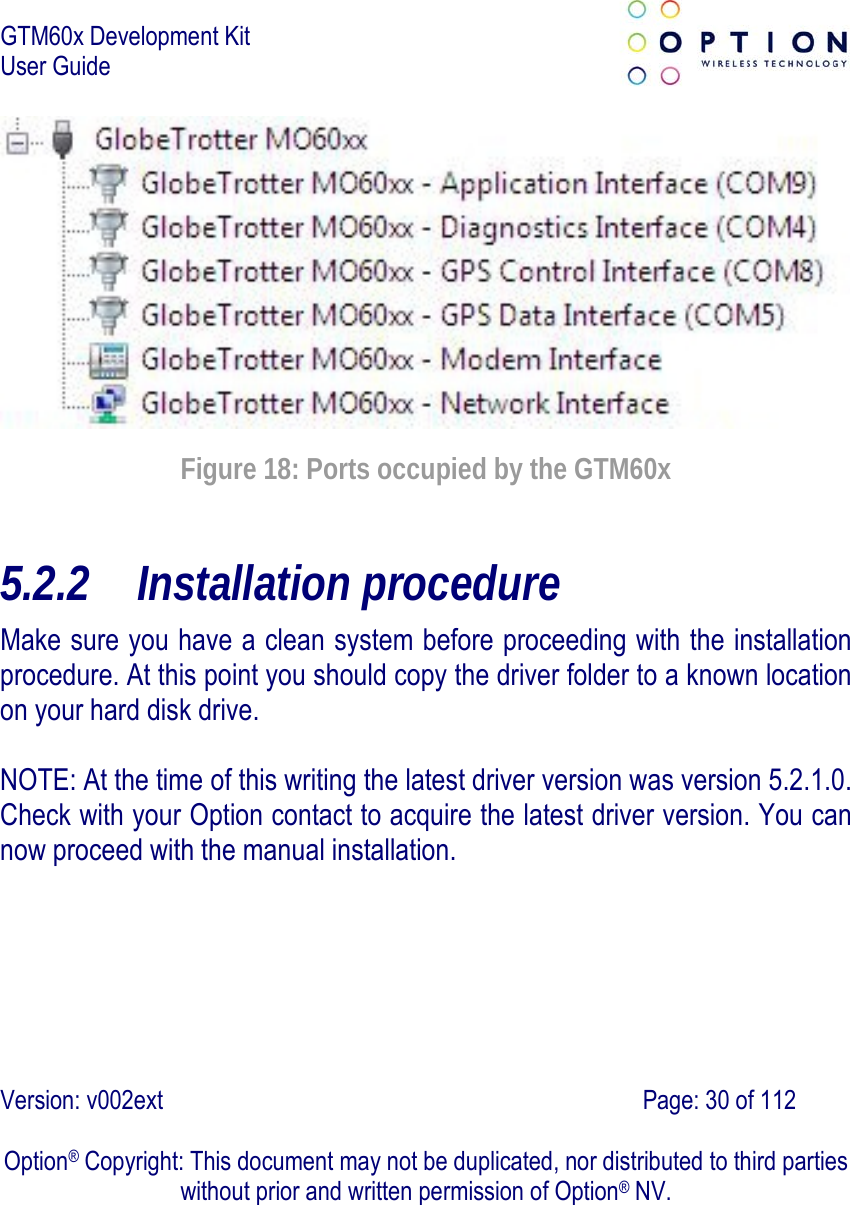 GTM60x Development Kit User Guide   Version: v002ext                                                                               Page: 30 of 112  Option® Copyright: This document may not be duplicated, nor distributed to third parties without prior and written permission of Option® NV.  Figure 18: Ports occupied by the GTM60x 5.2.2 Installation procedure Make sure you have a clean system before proceeding with the installation procedure. At this point you should copy the driver folder to a known location on your hard disk drive.  NOTE: At the time of this writing the latest driver version was version 5.2.1.0. Check with your Option contact to acquire the latest driver version. You can now proceed with the manual installation. 