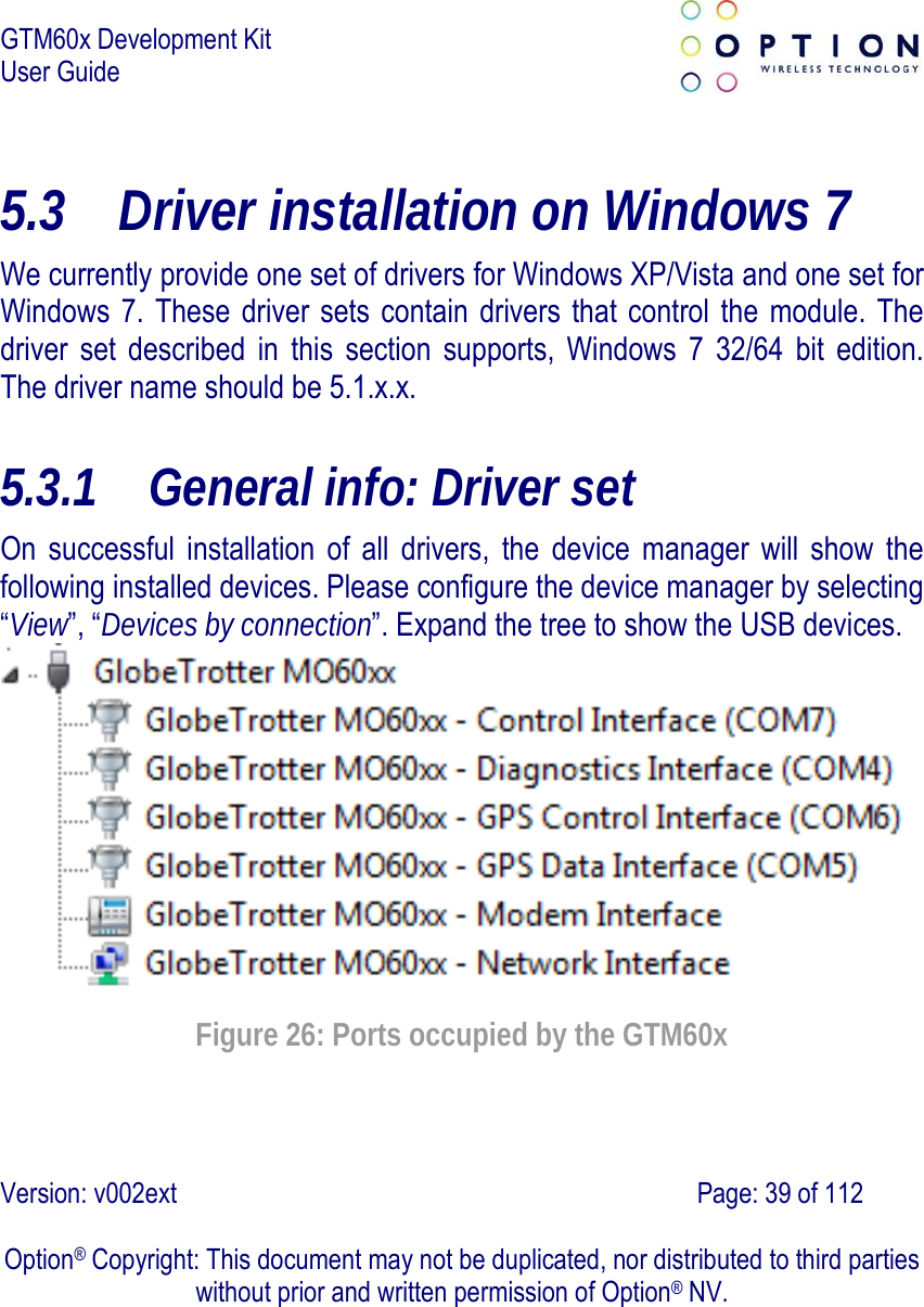 GTM60x Development Kit User Guide   Version: v002ext                                                                               Page: 39 of 112  Option® Copyright: This document may not be duplicated, nor distributed to third parties without prior and written permission of Option® NV. 5.3 Driver installation on Windows 7 We currently provide one set of drivers for Windows XP/Vista and one set for Windows 7. These driver sets contain drivers that control the module. The driver set described in this section supports, Windows 7 32/64 bit edition. The driver name should be 5.1.x.x. 5.3.1 General info: Driver set On successful installation of all drivers, the device manager will show the following installed devices. Please configure the device manager by selecting “View”, “Devices by connection”. Expand the tree to show the USB devices.   Figure 26: Ports occupied by the GTM60x 