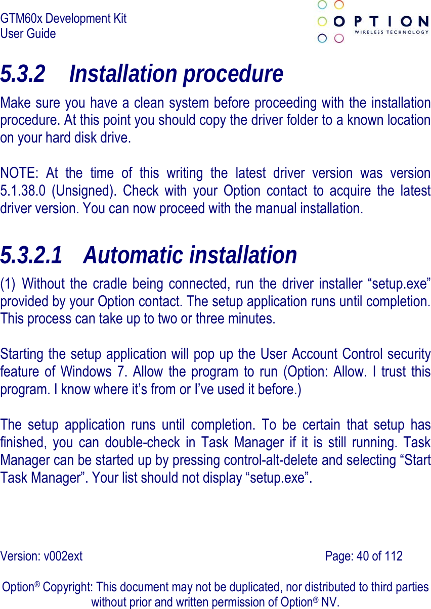 GTM60x Development Kit User Guide   Version: v002ext                                                                               Page: 40 of 112  Option® Copyright: This document may not be duplicated, nor distributed to third parties without prior and written permission of Option® NV. 5.3.2 Installation procedure Make sure you have a clean system before proceeding with the installation procedure. At this point you should copy the driver folder to a known location on your hard disk drive.  NOTE: At the time of this writing the latest driver version was version 5.1.38.0 (Unsigned). Check with your Option contact to acquire the latest driver version. You can now proceed with the manual installation. 5.3.2.1 Automatic installation (1) Without the cradle being connected, run the driver installer “setup.exe” provided by your Option contact. The setup application runs until completion. This process can take up to two or three minutes.  Starting the setup application will pop up the User Account Control security feature of Windows 7. Allow the program to run (Option: Allow. I trust this program. I know where it’s from or I’ve used it before.)  The setup application runs until completion. To be certain that setup has finished, you can double-check in Task Manager if it is still running. Task Manager can be started up by pressing control-alt-delete and selecting “Start Task Manager”. Your list should not display “setup.exe”. 