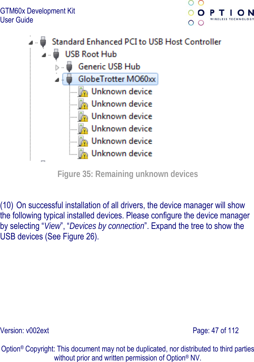 GTM60x Development Kit User Guide   Version: v002ext                                                                               Page: 47 of 112  Option® Copyright: This document may not be duplicated, nor distributed to third parties without prior and written permission of Option® NV.  Figure 35: Remaining unknown devices (10) On successful installation of all drivers, the device manager will show the following typical installed devices. Please configure the device manager by selecting “View”, “Devices by connection”. Expand the tree to show the USB devices (See Figure 26).  