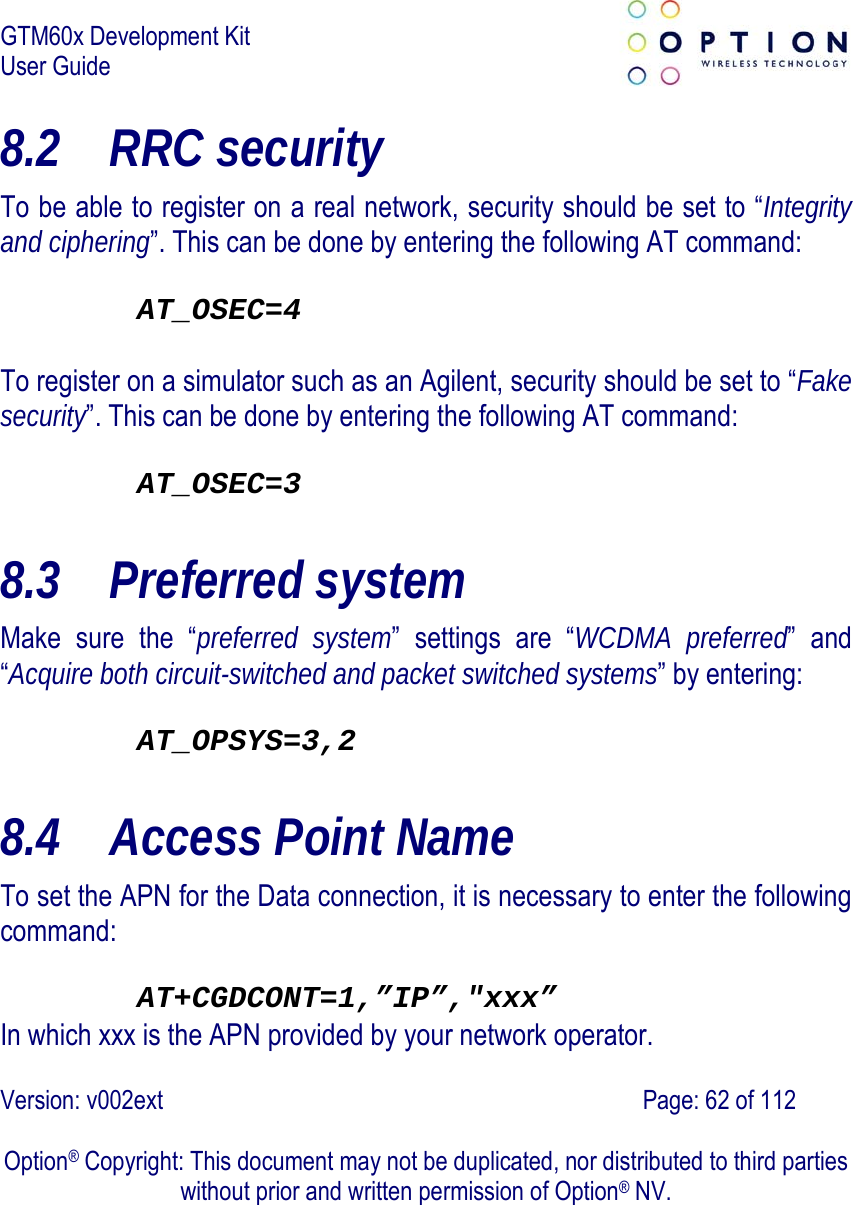 GTM60x Development Kit User Guide   Version: v002ext                                                                               Page: 62 of 112  Option® Copyright: This document may not be duplicated, nor distributed to third parties without prior and written permission of Option® NV. 8.2 RRC security  To be able to register on a real network, security should be set to “Integrity and ciphering”. This can be done by entering the following AT command:  AT_OSEC=4  To register on a simulator such as an Agilent, security should be set to “Fake security”. This can be done by entering the following AT command:  AT_OSEC=3 8.3 Preferred system Make sure the “preferred system” settings are “WCDMA preferred” and “Acquire both circuit-switched and packet switched systems” by entering:  AT_OPSYS=3,2 8.4 Access Point Name To set the APN for the Data connection, it is necessary to enter the following command:   AT+CGDCONT=1,”IP”,&quot;xxx” In which xxx is the APN provided by your network operator. 