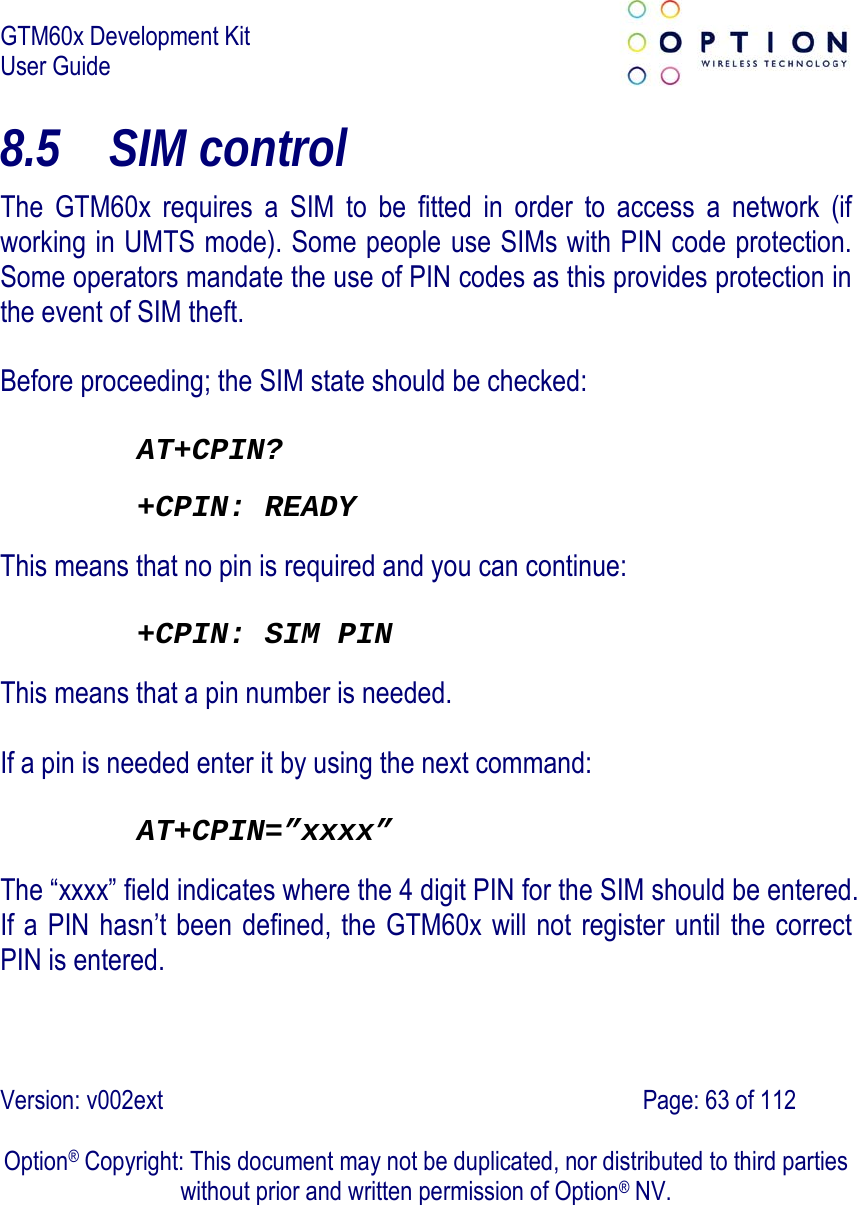 GTM60x Development Kit User Guide   Version: v002ext                                                                               Page: 63 of 112  Option® Copyright: This document may not be duplicated, nor distributed to third parties without prior and written permission of Option® NV. 8.5 SIM control The GTM60x requires a SIM to be fitted in order to access a network (if working in UMTS mode). Some people use SIMs with PIN code protection. Some operators mandate the use of PIN codes as this provides protection in the event of SIM theft.  Before proceeding; the SIM state should be checked:  AT+CPIN? +CPIN: READY  This means that no pin is required and you can continue:  +CPIN: SIM PIN  This means that a pin number is needed.  If a pin is needed enter it by using the next command:  AT+CPIN=”xxxx” The “xxxx” field indicates where the 4 digit PIN for the SIM should be entered. If a PIN hasn’t been defined, the GTM60x will not register until the correct PIN is entered. 
