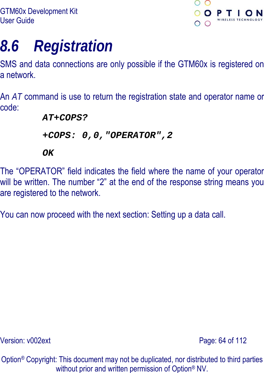 GTM60x Development Kit User Guide   Version: v002ext                                                                               Page: 64 of 112  Option® Copyright: This document may not be duplicated, nor distributed to third parties without prior and written permission of Option® NV. 8.6 Registration SMS and data connections are only possible if the GTM60x is registered on a network.  An AT command is use to return the registration state and operator name or code: AT+COPS? +COPS: 0,0,&quot;OPERATOR&quot;,2 OK The “OPERATOR” field indicates the field where the name of your operator will be written. The number “2” at the end of the response string means you are registered to the network.    You can now proceed with the next section: Setting up a data call.    