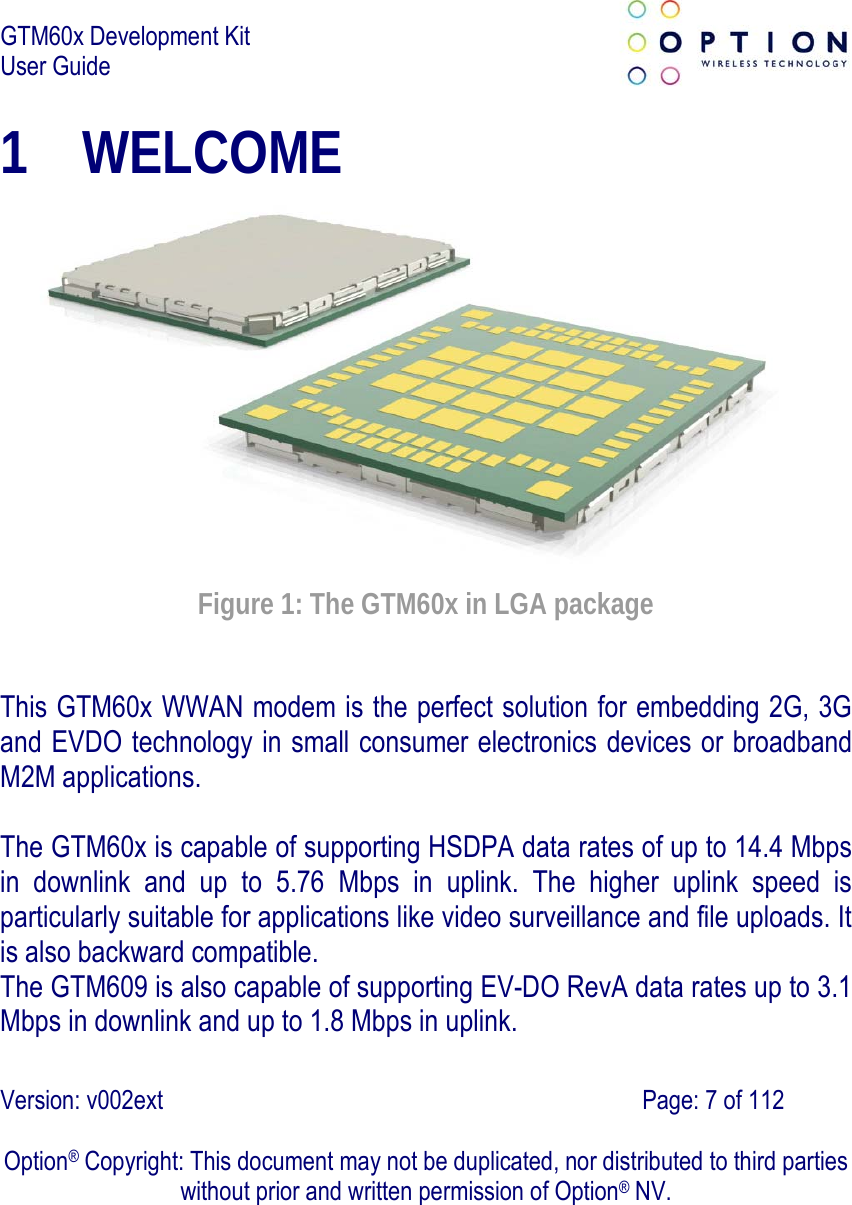 GTM60x Development Kit User Guide   Version: v002ext                                                                               Page: 7 of 112  Option® Copyright: This document may not be duplicated, nor distributed to third parties without prior and written permission of Option® NV. 1 WELCOME  Figure 1: The GTM60x in LGA package This GTM60x WWAN modem is the perfect solution for embedding 2G, 3G and EVDO technology in small consumer electronics devices or broadband M2M applications.  The GTM60x is capable of supporting HSDPA data rates of up to 14.4 Mbps in downlink and up to 5.76 Mbps in uplink. The higher uplink speed is particularly suitable for applications like video surveillance and file uploads. It is also backward compatible. The GTM609 is also capable of supporting EV-DO RevA data rates up to 3.1 Mbps in downlink and up to 1.8 Mbps in uplink. 