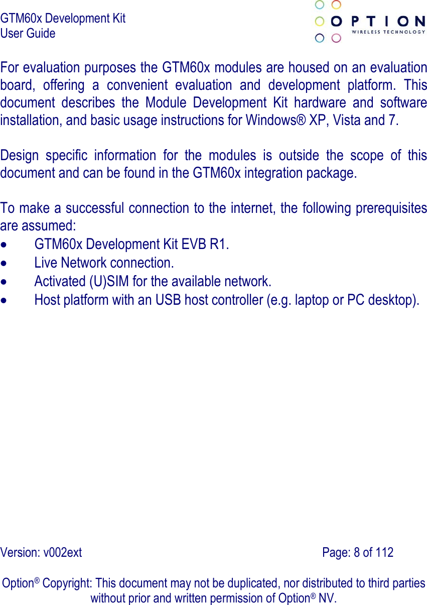 GTM60x Development Kit User Guide   Version: v002ext                                                                               Page: 8 of 112  Option® Copyright: This document may not be duplicated, nor distributed to third parties without prior and written permission of Option® NV. For evaluation purposes the GTM60x modules are housed on an evaluation board, offering a convenient evaluation and development platform. This document describes the Module Development Kit hardware and software installation, and basic usage instructions for Windows® XP, Vista and 7.  Design specific information for the modules is outside the scope of this document and can be found in the GTM60x integration package.  To make a successful connection to the internet, the following prerequisites are assumed:  GTM60x Development Kit EVB R1.  Live Network connection.  Activated (U)SIM for the available network.  Host platform with an USB host controller (e.g. laptop or PC desktop). 