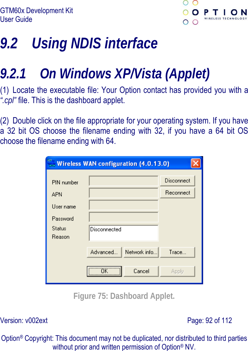 GTM60x Development Kit User Guide   Version: v002ext                                                                               Page: 92 of 112  Option® Copyright: This document may not be duplicated, nor distributed to third parties without prior and written permission of Option® NV. 9.2 Using NDIS interface 9.2.1 On Windows XP/Vista (Applet) (1) Locate the executable file: Your Option contact has provided you with a “.cpl” file. This is the dashboard applet.  (2) Double click on the file appropriate for your operating system. If you have a 32 bit OS choose the filename ending with 32, if you have a 64 bit OS choose the filename ending with 64.    Figure 75: Dashboard Applet. 