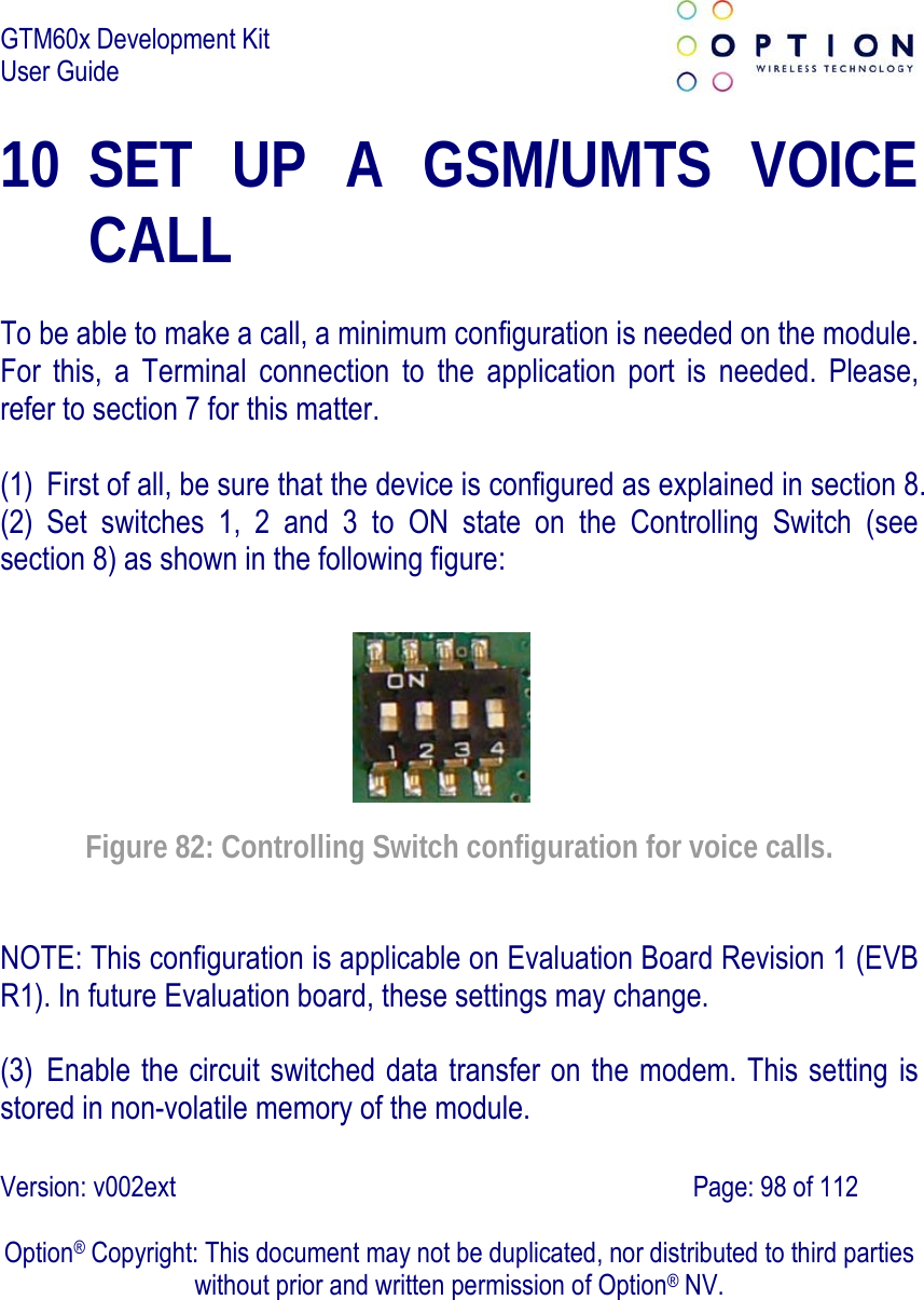 GTM60x Development Kit User Guide   Version: v002ext                                                                               Page: 98 of 112  Option® Copyright: This document may not be duplicated, nor distributed to third parties without prior and written permission of Option® NV. 10 SET UP A GSM/UMTS VOICE CALL  To be able to make a call, a minimum configuration is needed on the module. For this, a Terminal connection to the application port is needed. Please, refer to section 7 for this matter.  (1) First of all, be sure that the device is configured as explained in section 8. (2) Set switches 1, 2 and 3 to ON state on the Controlling Switch (see section 8) as shown in the following figure:   Figure 82: Controlling Switch configuration for voice calls. NOTE: This configuration is applicable on Evaluation Board Revision 1 (EVB R1). In future Evaluation board, these settings may change.  (3) Enable the circuit switched data transfer on the modem. This setting is stored in non-volatile memory of the module. 