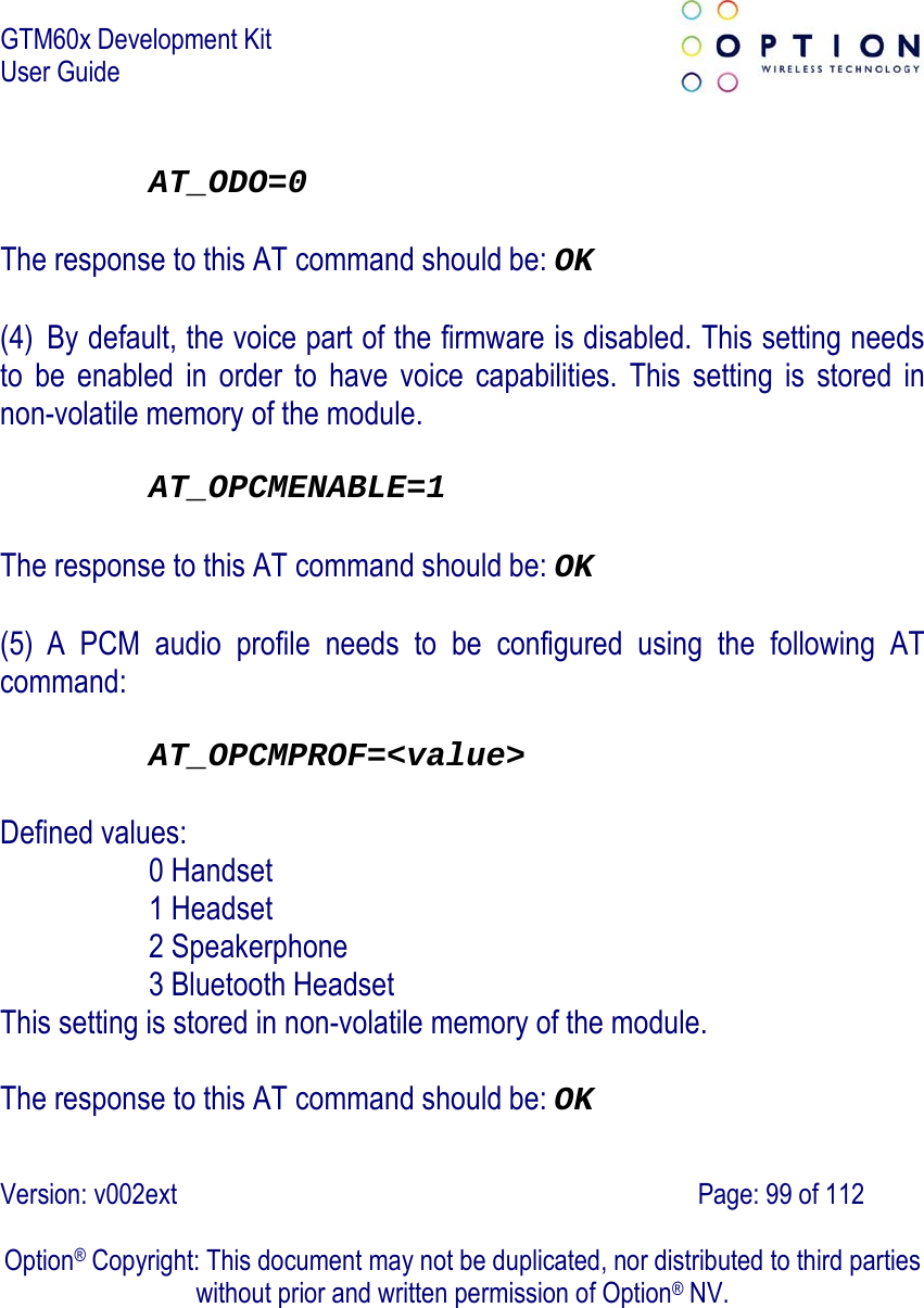 GTM60x Development Kit User Guide   Version: v002ext                                                                               Page: 99 of 112  Option® Copyright: This document may not be duplicated, nor distributed to third parties without prior and written permission of Option® NV.  AT_ODO=0  The response to this AT command should be: OK  (4) By default, the voice part of the firmware is disabled. This setting needs to be enabled in order to have voice capabilities. This setting is stored in non-volatile memory of the module.  AT_OPCMENABLE=1  The response to this AT command should be: OK  (5) A PCM audio profile needs to be configured using the following AT command:  AT_OPCMPROF=&lt;value&gt;  Defined values: 0 Handset  1 Headset  2 Speakerphone  3 Bluetooth Headset  This setting is stored in non-volatile memory of the module.  The response to this AT command should be: OK 
