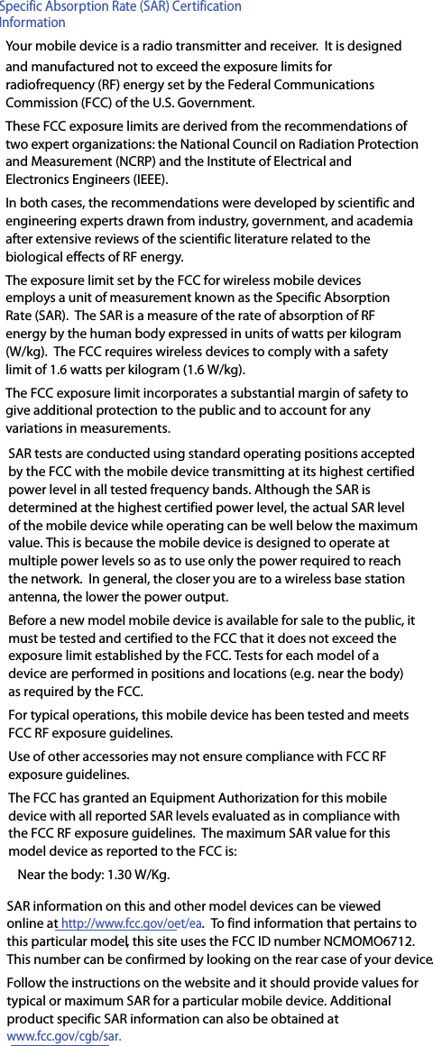 Specific Absorption Rate (SAR) Certification InformationYour mobile device is a radio transmitter and receiver.  It is designed and manufactured not to exceed the exposure limits for radiofrequency (RF) energy set by the Federal Communications Commission (FCC) of the U.S. Government.These FCC exposure limits are derived from the recommendations of two expert organizations: the National Council on Radiation Protection and Measurement (NCRP) and the Institute of Electrical and Electronics Engineers (IEEE).In both cases, the recommendations were developed by scientific and engineering experts drawn from industry, government, and academia after extensive reviews of the scientific literature related to the biological effects of RF energy.The exposure limit set by the FCC for wireless mobile devices employs a unit of measurement known as the Specific Absorption Rate (SAR).  The SAR is a measure of the rate of absorption of RF energy by the human body expressed in units of watts per kilogram (W/kg).  The FCC requires wireless devices to comply with a safety limit of 1.6 watts per kilogram (1.6 W/kg).The FCC exposure limit incorporates a substantial margin of safety to give additional protection to the public and to account for any variations in measurements.SAR tests are conducted using standard operating positions accepted by the FCC with the mobile device transmitting at its highest certified power level in all tested frequency bands. Although the SAR is determined at the highest certified power level, the actual SAR level of the mobile device while operating can be well below the maximum value. This is because the mobile device is designed to operate at multiple power levels so as to use only the power required to reach the network.  In general, the closer you are to a wireless base station antenna, the lower the power output.Before a new model mobile device is available for sale to the public, it must be tested and certified to the FCC that it does not exceed the exposure limit established by the FCC. Tests for each model of a device are performed in positions and locations (e.g. near the body) as required by the FCC.For typical operations, this mobile device has been tested and meets FCC RF exposure guidelines.Use of other accessories may not ensure compliance with FCC RF exposure guidelines. The FCC has granted an Equipment Authorization for this mobile device with all reported SAR levels evaluated as in compliance with the FCC RF exposure guidelines.  The maximum SAR value for this model device as reported to the FCC is:Near the body: 1.30 W/Kg.SAR information on this and other model devices can be viewed online at http://www.fcc.gov/oet/ea.  To find information that pertains to this particular model, this site uses the FCC ID number NCMOMO6712.This number can be confirmed by looking on the rear case of your device.Follow the instructions on the website and it should provide values for typical or maximum SAR for a particular mobile device. Additional product specific SAR information can also be obtained at  www.fcc.gov/cgb/sar.