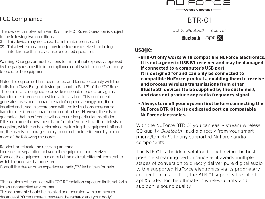 usage:FCC ComplianceThis device complies with Part 15 of the FCC Rules. Operation is subject to the following two conditions:(1)    This device may not cause harmful interference, and(2)   This device must accept any interference received, including         interference that may cause undesired operation.Warning: Changes or modifications to this unit not expressly approved by the party responsible for compliance could void the user’s authority to operate the equipment.Note: This equipment has been tested and found to comply with the limits for a Class B digital device, pursuant to Part 15 of the FCC Rules.These limits are designed to provide reasonable protection against harmful interference in a residential installation. This equipment generates, uses and can radiate radiofrequency energy and, if not installed and used in accordance with the instructions, may cause harmful interference to radio communications. However, there is no guarantee that interference will not occur ina particular installation. If this equipment does cause harmful interference to radio or television reception, which can be determined by turning the equipment o and on, the user is encouraged to try to correct theinterference by one or more of the following measures:Reorient or relocate the receiving antenna.Increase the separation between the equipment and receiver.Connect the equipment into an outlet on a circuit dierent from that to which the receiver is connected.Consult the dealer or an experienced radio/TV technician for help.“This equipment complies with FCC RF radiation exposure limits set forth for an uncontrolled environment. This equipment should be installed and operated with a minimum distance of 20 centimeters between the radiator and your body.”