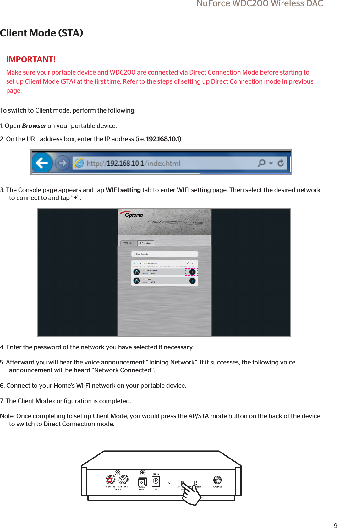  NuForce WDC200 Wireless DAC89Client Mode (STA)IMPORTANT!Make sure your portable device and WDC200 are connected via Direct Connection Mode before starting to set up Client Mode (STA) at the irst time. Refer to the steps of setting up Direct Connection mode in previous page.To switch to Client mode, perform the following:1. Open Browser on your portable device.2. On the URL address box, enter the IP address (i.e. 192.168.10.1).  3. The Console page appears and tap WIFI setting tab to enter WIFI setting page. Then select the desired network to connect to and tap ”+”.4. Enter the password of the network you have selected if necessary. 5. Afterward you will hear the voice announcement “Joining Network”. If it successes, the following voice announcement will be heard “Network Connected”.6. Connect to your Home’s Wi-Fi network on your portable device.7. The Client Mode coniguration is completed.Note: Once completing to set up Client Mode, you would press the AP/STA mode button on the back of the device    to switch to Direct Connection mode.