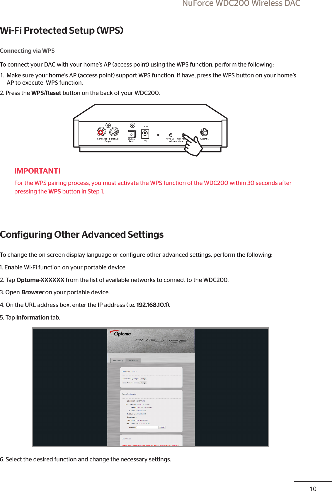 10 NuForce WDC200 Wireless DACWi-Fi Protected Setup (WPS)Connecting via WPSTo connect your DAC with your home’s AP (access point) using the WPS function, perform the following:1.  Make sure your home’s AP (access point) support WPS function. If have, press the WPS button on your home’s AP to execute  WPS function. 2. Press the WPS/Reset button on the back of your WDC200.IMPORTANT!For the WPS pairing process, you must activate the WPS function of the WDC200 within 30 seconds after pressing the WPS button in Step 1.Coniguring Other Advanced SettingsTo change the on-screen display language or conigure other advanced settings, perform the following:1. Enable Wi-Fi function on your portable device.2. Tap Optoma-XXXXXX from the list of available networks to connect to the WDC200.3. Open Browser on your portable device.4. On the URL address box, enter the IP address (i.e. 192.168.10.1). 5. Tap Information tab.6. Select the desired function and change the necessary settings. 